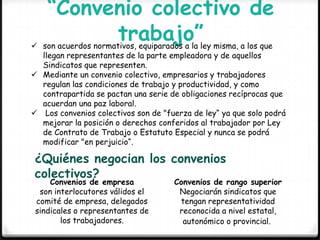 “Convenio colectivo de
trabajo” son acuerdos normativos, equiparados a la ley misma, a los que
llegan representantes de la parte empleadora y de aquellos
Sindicatos que representen.
 Mediante un convenio colectivo, empresarios y trabajadores
regulan las condiciones de trabajo y productividad, y como
contrapartida se pactan una serie de obligaciones recíprocas que
acuerdan una paz laboral.
 Los convenios colectivos son de "fuerza de ley“ ya que solo podrá
mejorar la posición o derechos conferidos al trabajador por Ley
de Contrato de Trabajo o Estatuto Especial y nunca se podrá
modificar "en perjuicio“.
¿Quiénes negocian los convenios
colectivos?
Convenios de empresa
son interlocutores válidos el
comité de empresa, delegados
sindicales o representantes de
los trabajadores.
Convenios de rango superior
Negociarán sindicatos que
tengan representatividad
reconocida a nivel estatal,
autonómico o provincial.
 