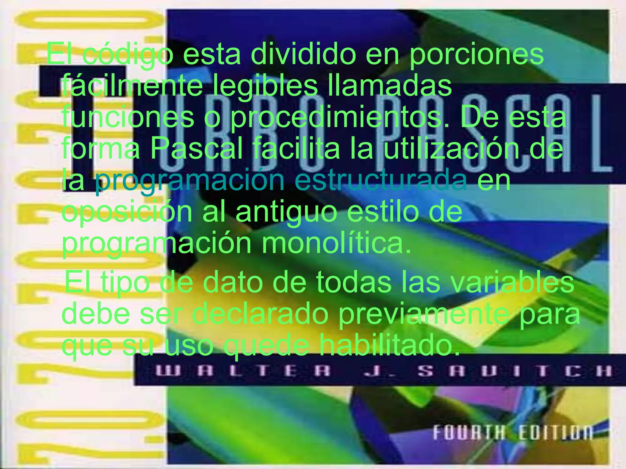 El código esta dividido en porciones fácilmente legibles llamadas funciones o procedimientos. De esta forma Pascal facilita la utilización de la  programación estructurada  en oposición al antiguo estilo de programación monolítica. El tipo de dato de todas las variables debe ser declarado previamente para que su uso quede habilitado. 