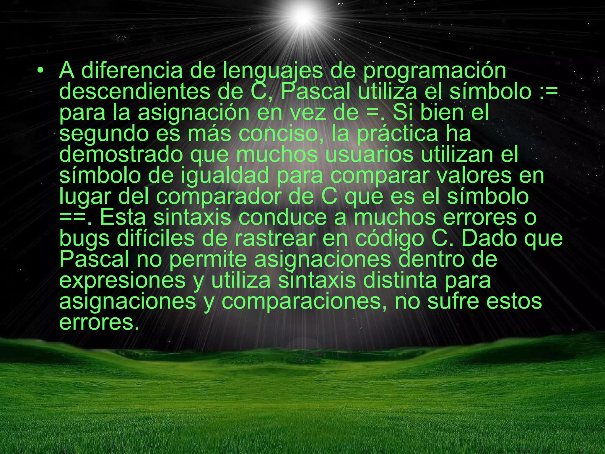 A diferencia de lenguajes de programación descendientes de C, Pascal utiliza el símbolo := para la asignación en vez de =. Si bien el segundo es más conciso, la práctica ha demostrado que muchos usuarios utilizan el símbolo de igualdad para comparar valores en lugar del comparador de C que es el símbolo ==. Esta sintaxis conduce a muchos errores o bugs difíciles de rastrear en código C. Dado que Pascal no permite asignaciones dentro de expresiones y utiliza sintaxis distinta para asignaciones y comparaciones, no sufre estos errores. 