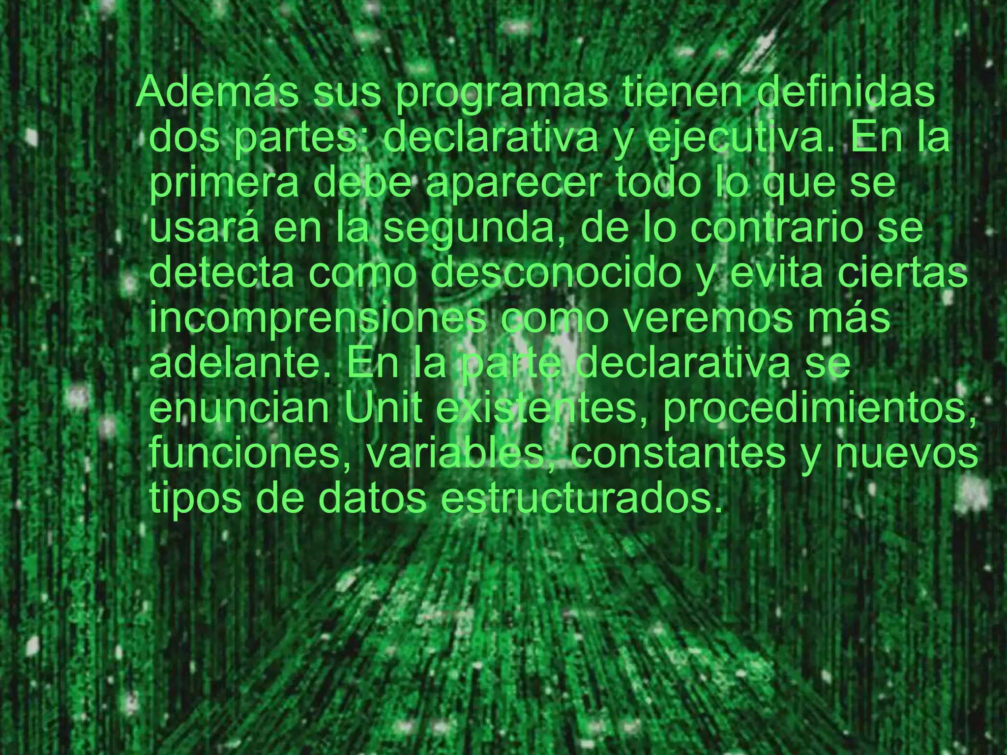 Además sus programas tienen definidas dos partes: declarativa y ejecutiva. En la primera debe aparecer todo lo que se usará en la segunda, de lo contrario se detecta como desconocido y evita ciertas incomprensiones como veremos más adelante. En la parte declarativa se enuncian Unit existentes, procedimientos, funciones, variables, constantes y nuevos tipos de datos estructurados. 