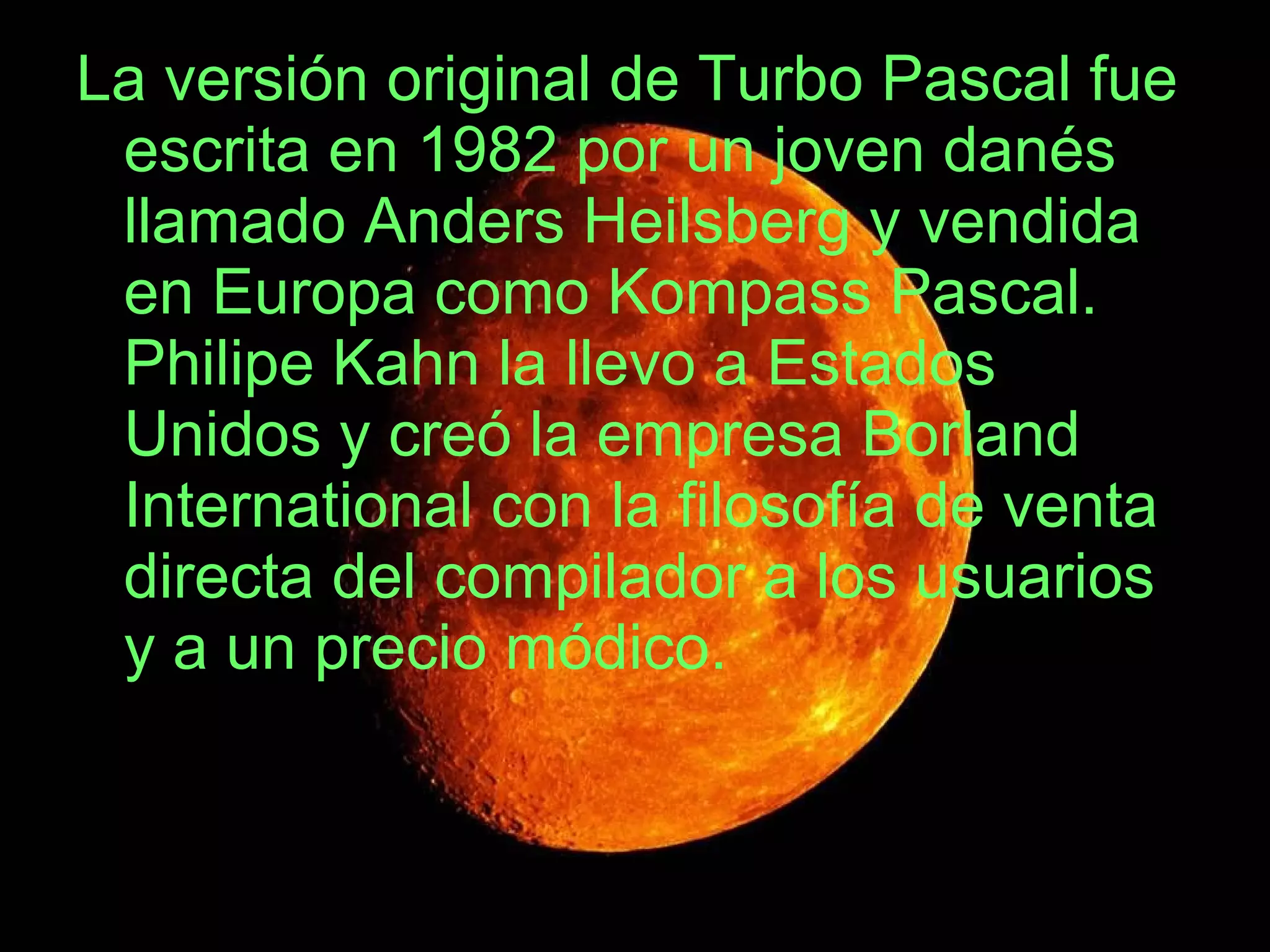La versión original de Turbo Pascal fue escrita en 1982 por un joven danés llamado Anders Heilsberg y vendida en Europa como Kompass Pascal. Philipe Kahn la llevo a Estados Unidos y creó la empresa Borland International con la filosofía de venta directa del compilador a los usuarios y a un precio módico.  