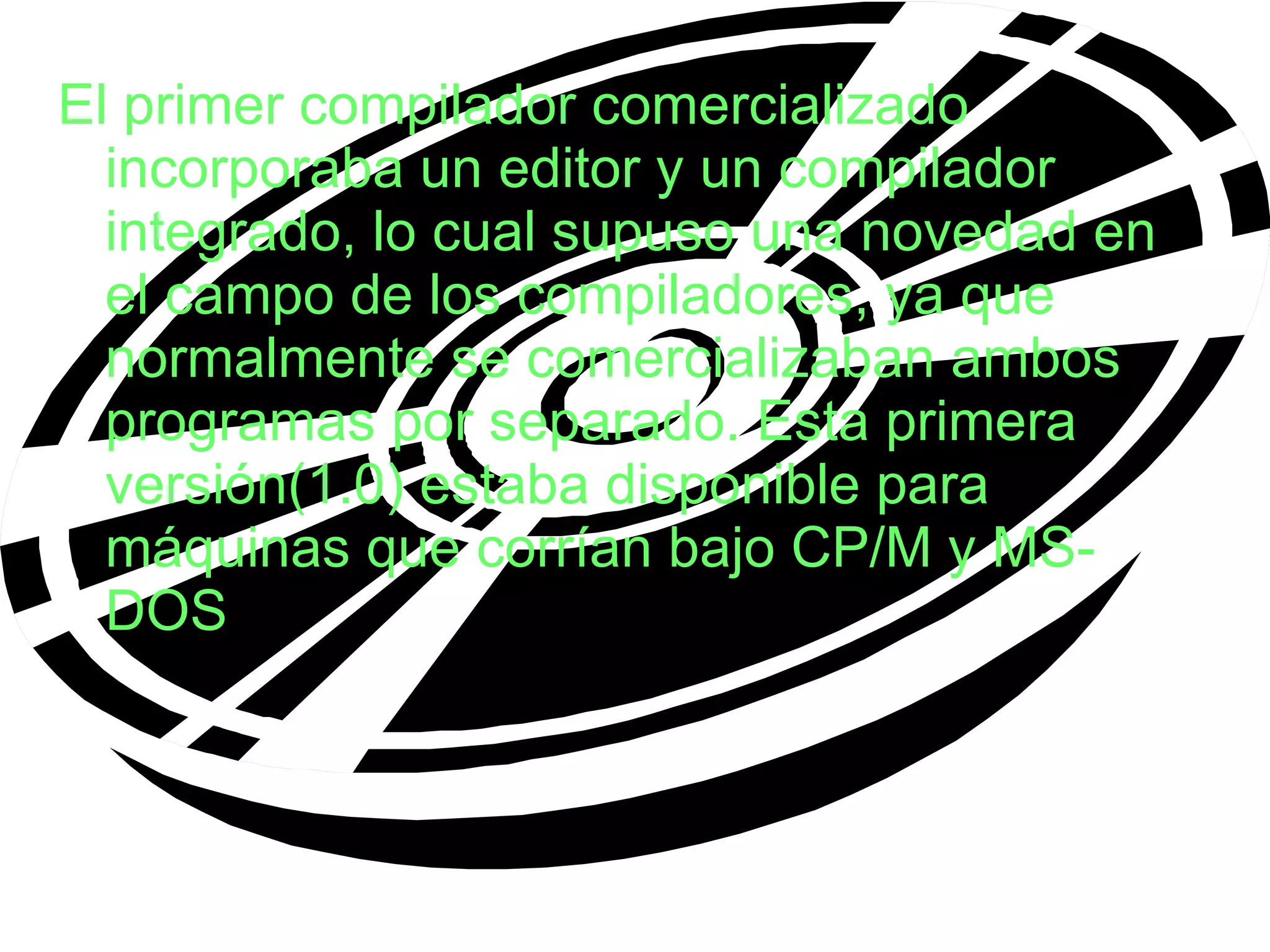 El primer compilador comercializado incorporaba un editor y un compilador integrado, lo cual supuso una novedad en el campo de los compiladores, ya que normalmente se comercializaban ambos programas por separado. Esta primera versión(1.0) estaba disponible para máquinas que corrían bajo CP/M y MS-DOS . 