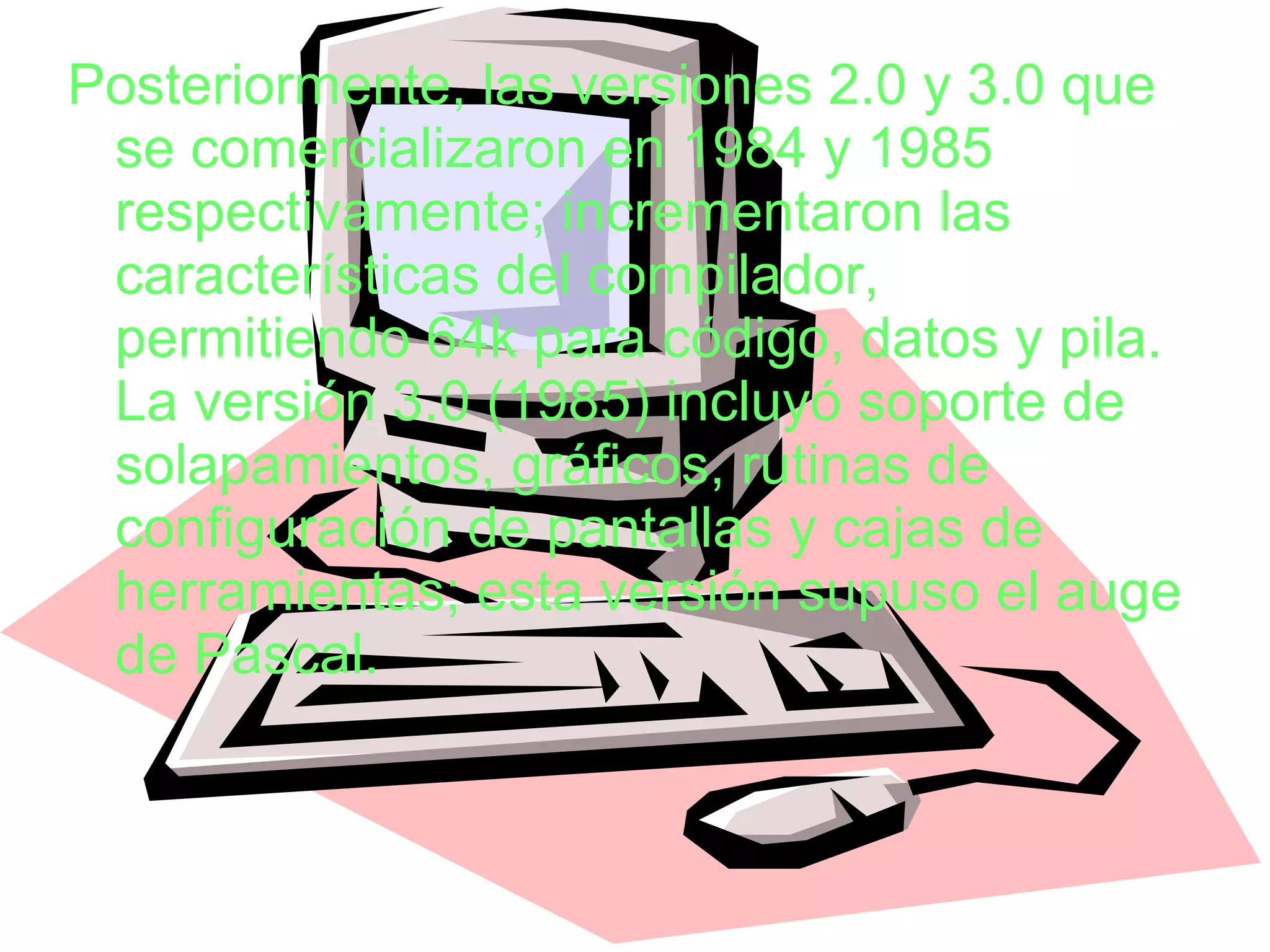 Posteriormente, las versiones 2.0 y 3.0 que se comercializaron en 1984 y 1985 respectivamente; incrementaron las características del compilador, permitiendo 64k para código, datos y pila. La versión 3.0 (1985) incluyó soporte de solapamientos, gráficos, rutinas de configuración de pantallas y cajas de herramientas; esta versión supuso el auge de Pascal. 