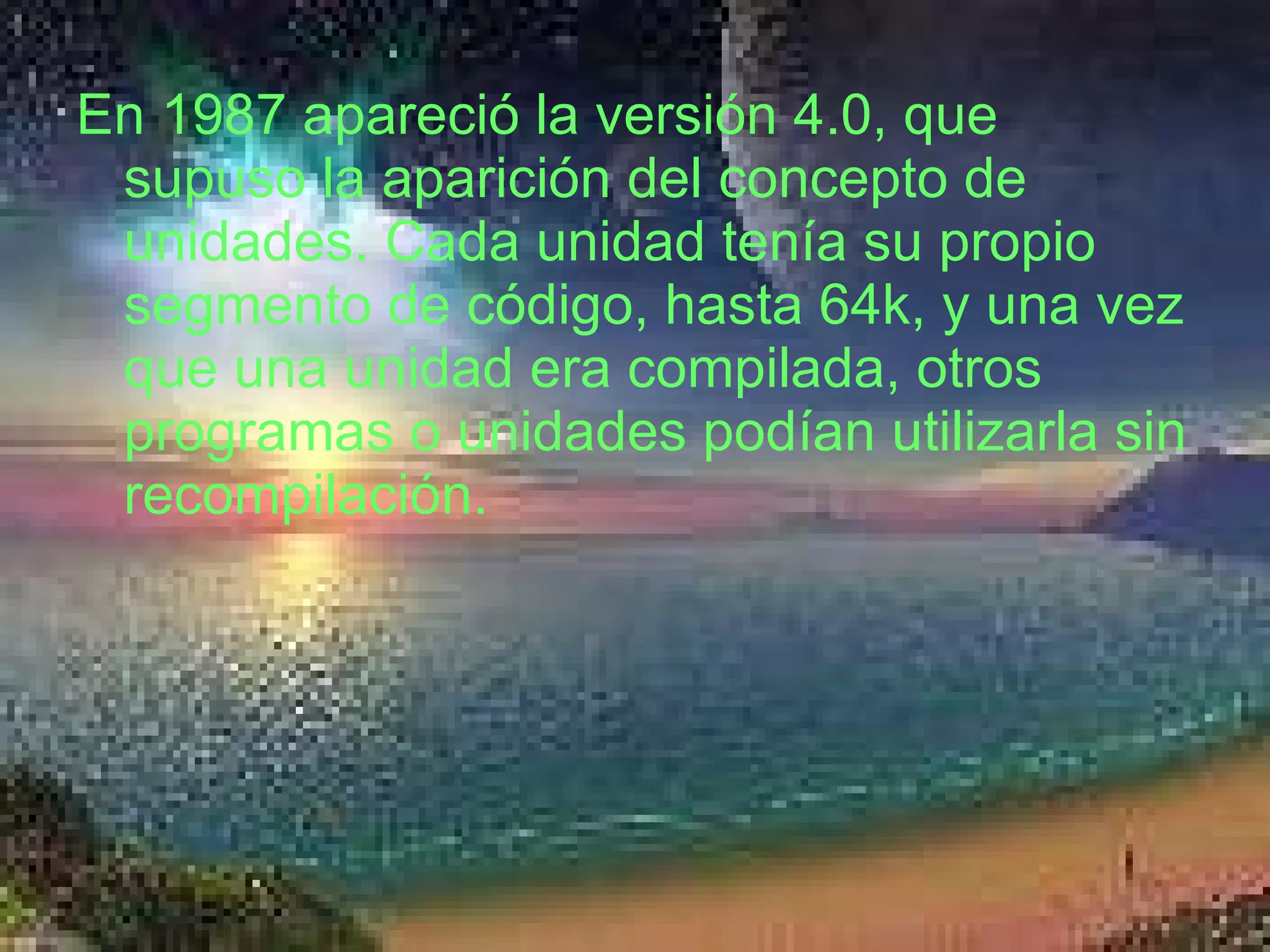 En 1987 apareció la versión 4.0, que supuso la aparición del concepto de unidades. Cada unidad tenía su propio segmento de código, hasta 64k, y una vez que una unidad era compilada, otros programas o unidades podían utilizarla sin recompilación. 
