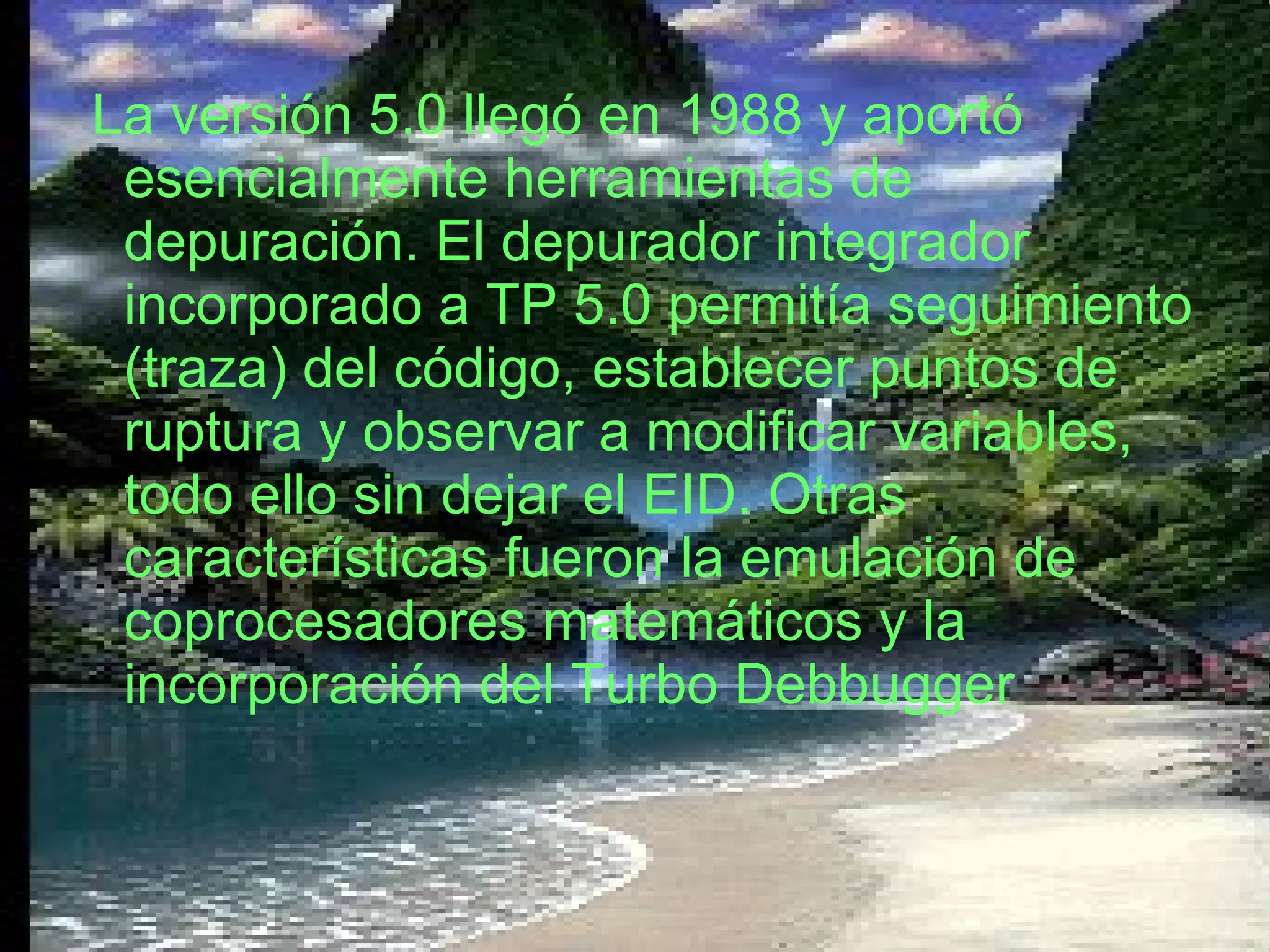 La versión 5.0 llegó en 1988 y aportó esencialmente herramientas de depuración. El depurador integrador incorporado a TP 5.0 permitía seguimiento (traza) del código, establecer puntos de ruptura y observar a modificar variables, todo ello sin dejar el EID. Otras características fueron la emulación de coprocesadores matemáticos y la incorporación del Turbo Debbugger   