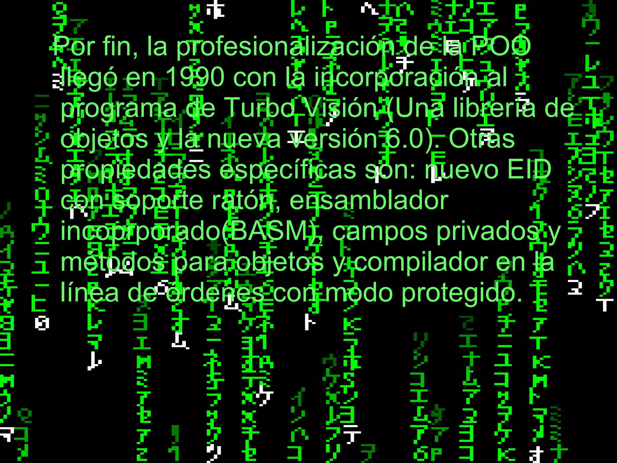 Por fin, la profesionalización de la POO llegó en 1990 con la incorporación al programa de Turbo Visión (Una librería de objetos y la nueva versión 6.0). Otras propiedades específicas son: nuevo EID con soporte ratón, ensamblador incoprporado(BASM), campos privados y métodos para objetos y compilador en la línea de órdenes con modo protegido. 