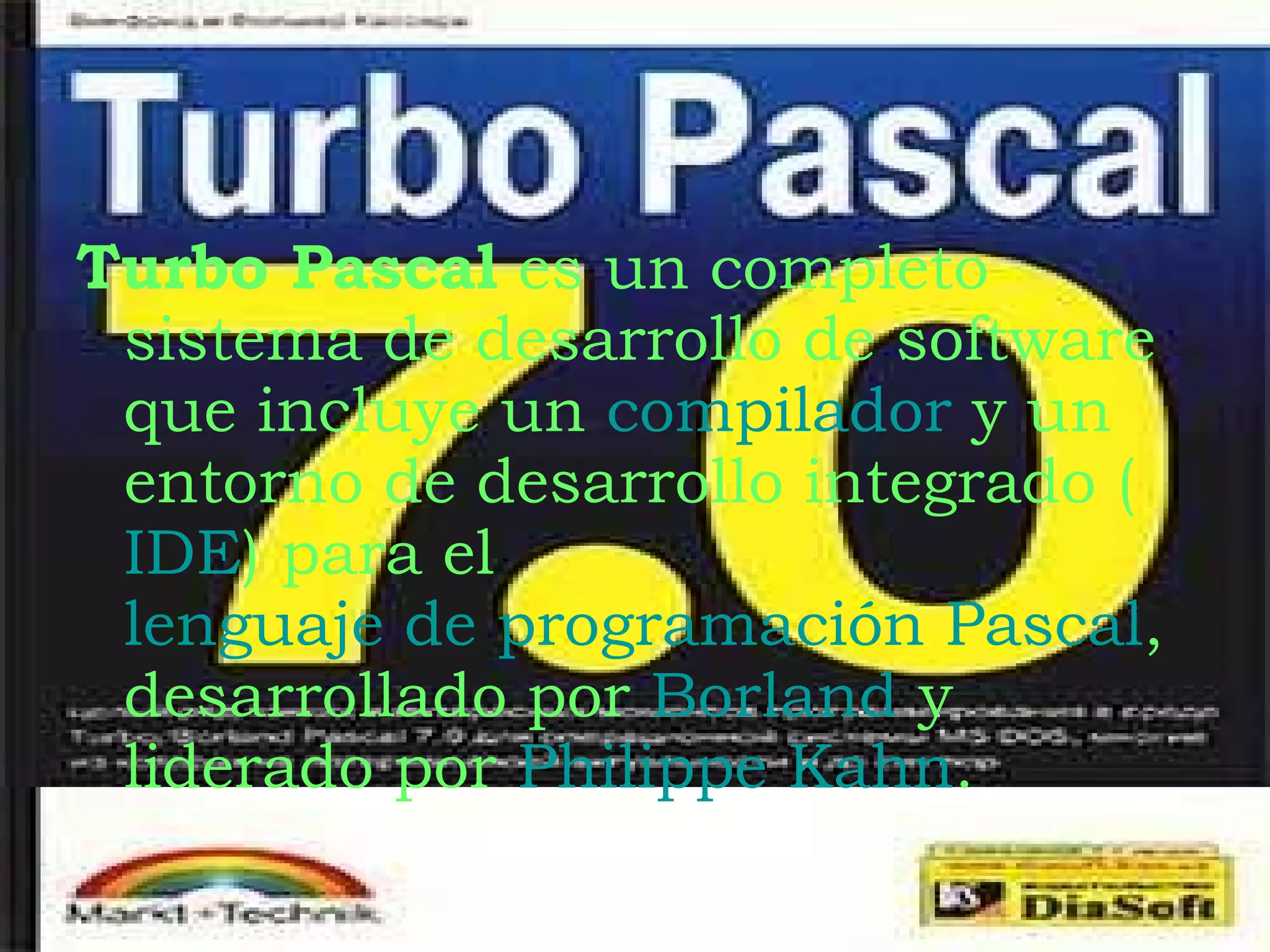 Turbo Pascal  es un completo sistema de desarrollo de software que incluye un  compilador  y un entorno de desarrollo integrado ( IDE ) para el  lenguaje de programación Pascal , desarrollado por  Borland  y liderado por  Philippe Kahn . 
