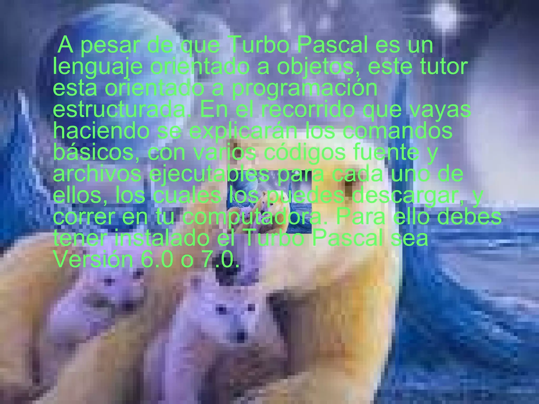 A pesar de que Turbo Pascal es un lenguaje orientado a objetos, este tutor esta orientado a programación estructurada. En el recorrido que vayas haciendo se explicarán los comandos básicos, con varios códigos fuente y archivos ejecutables para cada uno de ellos, los cuales los puedes descargar, y correr en tu computadora. Para ello debes tener instalado el Turbo Pascal sea Versión 6.0 o 7.0.  