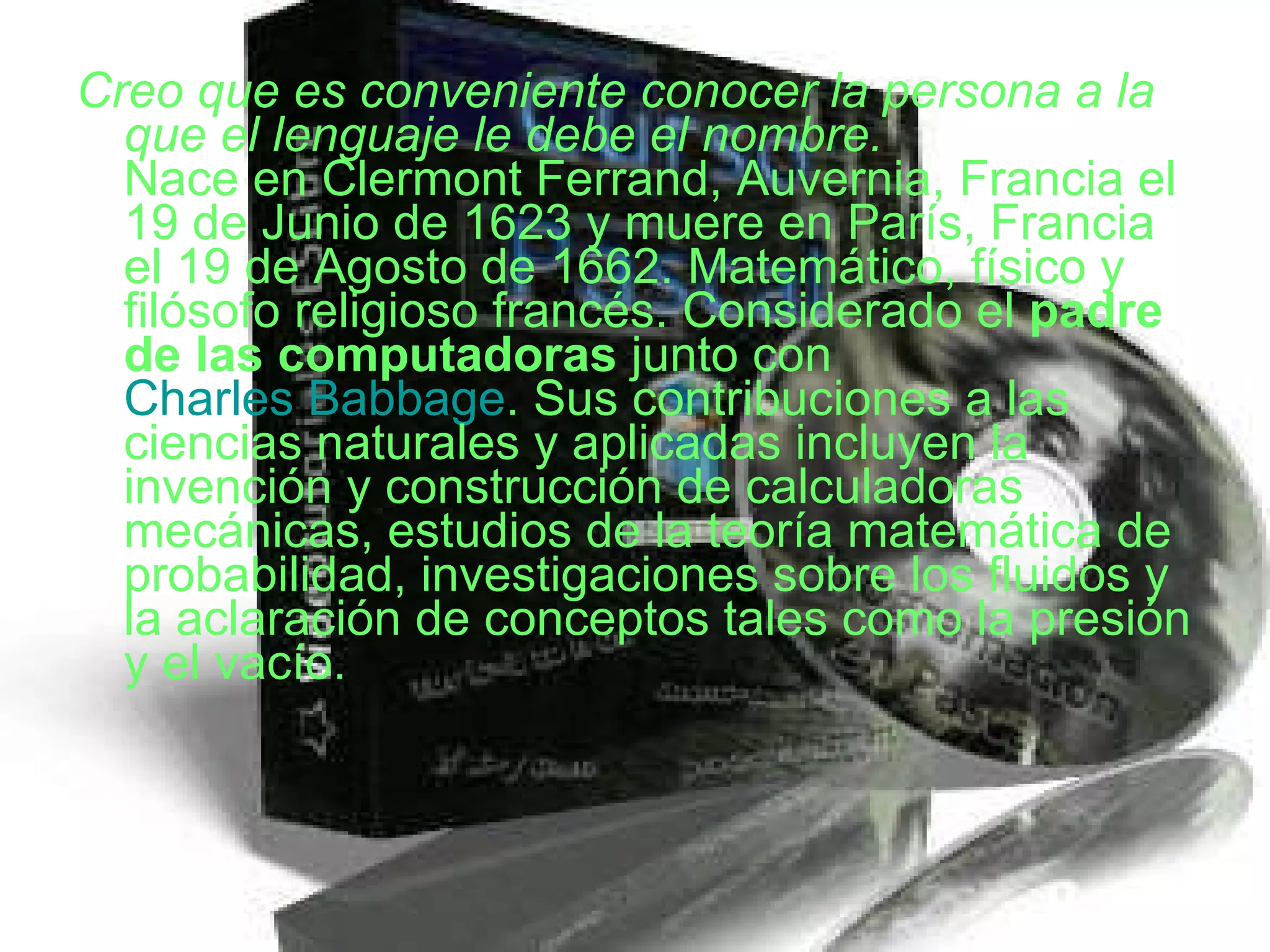 Creo que es conveniente conocer la persona a la que el lenguaje le debe el nombre. Nace en Clermont Ferrand, Auvernia, Francia el 19 de Junio de 1623 y muere en París, Francia el 19 de Agosto de 1662. Matemático, físico y filósofo religioso francés. Considerado el  padre de las computadoras  junto con  Charles Babbage . Sus contribuciones a las ciencias naturales y aplicadas incluyen la invención y construcción de calculadoras mecánicas, estudios de la teoría matemática de probabilidad, investigaciones sobre los fluidos y la aclaración de conceptos tales como la presión y el vacío.  
