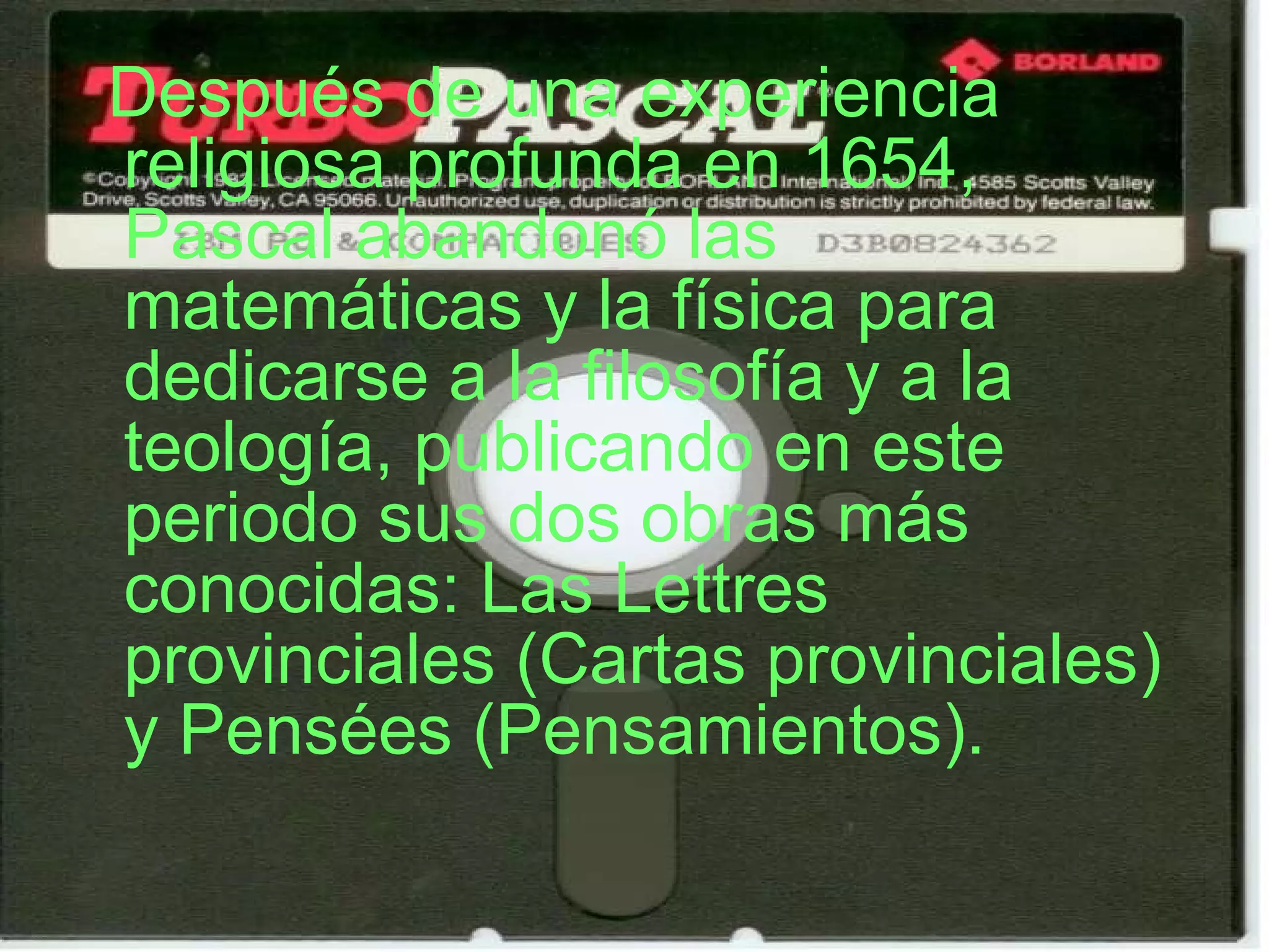 Después de una experiencia religiosa profunda en 1654, Pascal abandonó las matemáticas y la física para dedicarse a la filosofía y a la teología, publicando en este periodo sus dos obras más conocidas: Las Lettres provinciales (Cartas provinciales) y Pensées (Pensamientos). 