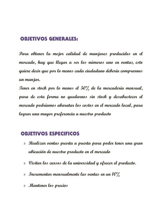 OBJETIVOS GENERALES:

Para obtener la mejor calidad de manjares producidos en el
mercado, hay que llegar a ser los números uno en ventas, esto
quiere decir que por lo menos cada ciudadano debería comprarnos
un manjar.
Tener en stock por lo menos el 50% de la mercadería mensual,
para de esta forma no quedarnos sin stock y desabastecer el
mercado podríamos abaratar los costos en el mercado local, para
lograr una mayor preferencia a nuestro producto



OBJETIVOS ESPECIFICOS
     Realizar ventas puerta a puerta para poder tener una gran
      ubicación de nuestro producto en el mercado

     Visitar los cursos de la universidad y ofrecer el producto.

     Incrementar mensualmente las ventas en un 10%

     Mantener los precios
 