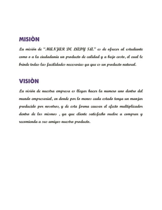 MISIÒN
La misión de “MANJAR DE LADY S.A.” es de ofrecer al estudiante
como o a la ciudadanía un producto de calidad y a bajo costo, el cual le
brinde todas las facilidades necesarias ya que es un producto natural.



VISIÒN
La visión de nuestra empresa es llegar hacer la numero uno dentro del
mundo empresarial, en donde por lo menos cada estado tenga un manjar
producido por nosotros, y de esta forma causar el efecto multiplicador
dentro de los mismos , ya que cliente satisfecho vuelve a comprar y
recomienda a sus amigos nuestro producto.
 