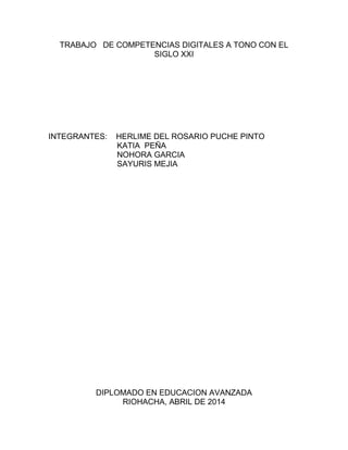 TRABAJO DE COMPETENCIAS DIGITALES A TONO CON EL
SIGLO XXI
INTEGRANTES: HERLIME DEL ROSARIO PUCHE PINTO
KATIA PEÑA
NOHORA GARCIA
SAYURIS MEJIA
DIPLOMADO EN EDUCACION AVANZADA
RIOHACHA, ABRIL DE 2014
 