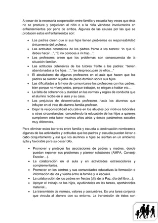 A pesar de la necesaria cooperación entre familia y escuela hay veces que ésta
no se produce y perjudican al niño o a la niña viéndose involucrados en
enfrentamientos por parte de ambos. Algunas de las causas por las que se
producen estos enfrentamientos son:

      Los padres creen que si sus hijos tienen problemas es responsabilidad
       únicamente del profesor.
      Las actitudes defensivas de los padres frente a los tutores: “lo que tú
       debes hacer…”, “tú no conoces a mi hijo…”.
      Los profesores creen que los problemas son consecuencia de la
       situación familiar.
      Las actitudes defensivas de los tutores frente a los padres: “tienen
       abandonados a los hijos…”, “se despreocupan de ellos…”
      El absolutismo de algunos profesores en el aula que hacen que los
       padres se sientan sujetos de pleno dominio sobre sus hijos.
      Las dificultades a la hora de comunicarse los profesores con los padres,
       bien porque no viven juntos, porque trabajan, se niegan a hablar etc…
      La falta de coherencia y claridad en las normas y reglas de conducta que
       el alumno recibe en el aula y su casa.
      Los prejuicios de determinados profesores hacia los alumnos que
       influyen en el trato de alumno-familia-profesor.
      Dejar la responsabilidad educativa en los abuelos por motivos laborales
       u otras circunstancias, concediendo la educación de los hijos a quienes
       cumplieron esta labor muchos años atrás y desde parámetros sociales
       muy diferentes.

Para eliminar estas barreras entre familia y escuela a continuación nombramos
algunas de las actividades y actitudes que los padres y escuela pueden llevar a
cabo conjuntamente y así que los alumnos e hijos se sientan en un ambiente
apto y favorable para su desarrollo.

      Promover y proteger las asociaciones de padres y madres, donde
       puedan exponer sus problemas y planear soluciones (AMPA, Consejo
       Escolar…).
      La colaboración en el aula y en actividades extraescolares y
       complementarias.
      Promover en los centros y sus comunidades educativas la formación e
       información de ida y vuelta entre la familia y la escuela.
      La colaboración de los padres en fiestas (día de la Paz, día del libro…).
      Apoyar el trabajo de los hijos, ayudándoles en las tareas, aportándoles
       material...
      La transmisión de normas, valores y costumbres. Es una tarea conjunta
       que vincula al alumno con su entorno. La transmisión de éstos son
 
