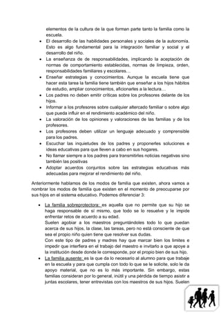 elementos de la cultura de la que forman parte tanto la familia como la
       escuela.
      El desarrollo de las habilidades personales y sociales de la autonomía.
       Esto es algo fundamental para la integración familiar y social y el
       desarrollo del niño.
      La enseñanza de de responsabilidades, implicando la aceptación de
       normas de comportamiento establecidas, normas de limpieza, orden,
       responsabilidades familiares y escolares…
      Enseñar estrategias y conocimientos. Aunque la escuela tiene que
       hacer esta tarea la familia tiene también que enseñar a los hijos hábitos
       de estudio, ampliar conocimientos, aficionarles a la lectura…
      Los padres no deben emitir críticas sobre los profesores delante de los
       hijos.
      Informar a los profesores sobre cualquier altercado familiar o sobre algo
       que pueda influir en el rendimiento académico del niño.
      La valoración de los opiniones y valoraciones de las familias y de los
       profesores.
      Los profesores deben utilizar un lenguaje adecuado y comprensible
       para los padres.
      Escuchar las inquietudes de los padres y proponerles soluciones e
       ideas educativas para que lleven a cabo en sus hogares.
      No llamar siempre a los padres para transmitirles noticias negativas sino
       también las positivas
      Adoptar acuerdos conjuntos sobre las estrategias educativas más
       adecuadas para mejorar el rendimiento del niño.

Anteriormente hablamos de los modos de familia que existen, ahora vamos a
nombrar los modos de familia que existen en el momento de preocuparse por
sus hijos en el sistema educativo. Podemos diferenciar 3:

      La familia sobreprotectora: es aquella que no permite que su hijo se
       haga responsable de sí mismo, que todo se lo resuelve y le impide
       enfrentar retos de acuerdo a su edad.
       Suelen agobiar a los maestros preguntándoles todo lo que puedan
       acerca de sus hijos, la clase, las tareas, pero no está consciente de que
       sea el propio niño quien tiene que resolver sus dudas.
       Con este tipo de padres y madres hay que marcar bien los limites e
       impedir que interfiera en el trabajo del maestro e invitarlo a que apoye a
       la institución desde donde le corresponde, por el propio bien de sus hijo.
      La familia ausente: es la que da lo necesario al alumno para que trabaje
       en la escuela y para que cumpla con todo lo que se le solicite, solo le da
       apoyo material, que no es lo más importante. Sin embargo, estas
       familias consideran por lo general, inútil y una pérdida de tiempo asistir a
       juntas escolares, tener entrevistas con los maestros de sus hijos. Suelen
 