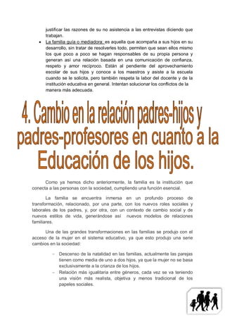 justificar las razones de su no asistencia a las entrevistas diciendo que
       trabajan.
      La familia guía o mediadora: es aquella que acompaña a sus hijos en su
       desarrollo, sin tratar de resolverles todo, permiten que sean ellos mismo
       los que poco a poco se hagan responsables de su propia persona y
       generan así una relación basada en una comunicación de confianza,
       respeto y amor recíproco. Están al pendiente del aprovechamiento
       escolar de sus hijos y conoce a los maestros y asiste a la escuela
       cuando se le solicita, pero también respeta la labor del docente y de la
       institución educativa en general. Intentan solucionar los conflictos de la
       manera más adecuada.




      Como ya hemos dicho anteriormente, la familia es la institución que
conecta a las personas con la sociedad, cumpliendo una función esencial.

       La familia se encuentra inmersa en un profundo proceso de
transformación, relacionado, por una parte, con los nuevos roles sociales y
laborales de los padres, y, por otra, con un contexto de cambio social y de
nuevos estilos de vida, generándose así nuevos modelos de relaciones
familiares.

      Una de las grandes transformaciones en las familias se produjo con el
acceso de la mujer en el sistema educativo, ya que esto produjo una serie
cambios en la sociedad:

           Descenso de la natalidad en las familias, actualmente las parejas
            tienen como media de uno a dos hijos, ya que la mujer no se basa
            exclusivamente a la crianza de los hijos.
           Relación más igualitaria entre géneros, cada vez se va teniendo
            una visión más realista, objetiva y menos tradicional de los
            papeles sociales.
 