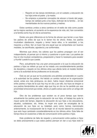  Reparto en las tareas domésticas y en el cuidado y educación de
            los hijos entre el padre y la madre.
           Se empieza a presentar conceptos de educar a través del juego,
            tiempo de calidad junto a los hijos, disfrutar de la familia… en las
            mentalidades de los nuevos padres y madres.

       Estos cambios unidos a otros cambios en el estilo de vida como puede
ser la mejora sanitaria, el aumento en la esperanza de vida, etc; han convertido
a la familia como hoy en día la conocemos.

       Existe una gran diferencia en la forma de educar que tenían a sus hijos
los padres de antes de que la lo tienen los de ahora. Antes, los padres
inculcaban obediencia, respeto y temor hacia ellos, a la autoridad, a los
mayores y a Dios. Ser un buen hijo era aquel que se comportaba con buenos
modales, se sacrificaba, agradecía y se conformaba.

        Mientras que ahora, los valores que los padres propagan son el ser
independiente, el pensar por sí mismo y cuestionar a quien sea. Los padres de
hoy en día inculcan competencia, preparación y hacer lo necesario para escalar
y triunfar cueste lo que cueste.

      Pero, actualmente hay una gran preocupación a lo que la educación de
padres a hijos se refiere ya que se ha notado una considerablemente perdida
de disciplina y respeto en los últimos años que afecta tanto al modelo familiar
como a la autoridad de los profesores en la escuela.

       Esto es así ya que se ha producido una pérdida considerable en cuanto
a la autoridad de los padres. Ha habido un cambio radical en la organización
social, antes era más jerárquica, es decir, había mayor distancia emocional
entre padres e hijos de la que hay hoy en día y por ello, los hijos se dirigían a
sus padres llamándoles de usted, algo que hoy en día se ha perdido por esa
proximidad emocional que existe, ahora un padre actúa casi como un amigo del
hijo.

       Otro de los problemas que existen es el poco tiempo que tienen
actualmente los padres para la educación de sus hijos, el trabajo les quita la
mayor parte del tiempo, dejando la educación de sus hijos a los educadores,
abuelos, cuidadores, etc. Antes, la mujer era quien se encargaba de la
educación de sus hijos en su totalidad, pero como hemos mencionado
anteriormente, la incorporación de la mujer en el mundo laboral ha producido
que esto haya cambiado considerablemente en los últimos años. Esta falta de
tiempo lleva en ocasiones a falta de comunicación entre padres e hijos.

      Este problema de falta de respeto y comunicación entre padres e hijos
se debe precisamente a que estos padres piensan en dar a sus hijos todo lo
 