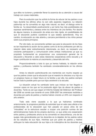 que ellos no tuvieron y pretender llenar la ausencia de su atención a causa del
trabajo con cosas materiales.

       Pero la evolución que ha sufrido la forma de educar de los padres a sus
hijos durante los últimos años no son sólo aspectos negativos. La relación
padre-hijo se ha convertido en algo más natural, es decir, el dialogo entre la
familia se ha desarrollado positivamente y por tanto hay más posibilidades de
expresar sentimientos y deseos entre los miembros de una familia. Por decirlo
de alguna manera, la educación de antes era más rígida, sin posibilidades de
que el educando pudiera cuestionar lo que estaba aprendiendo. Hoy en
cambio, la educación es más abierta y cercana permitiendo a los niños pensar
sobre sus propios principios.

       Por otro lado, es conveniente señalar que para la educación de los hijos
es tan importante la acción de los padres como la de los profesores por ello su
relación debe estar estrechamente relacionada, es decir, es necesario una
creciente participación y comunicación entre ambas instituciones ya que su
propósito fundamental es proporcionar una comprensión general de la
educación y llevando a cabo estas relaciones cooperativas entre escuela y el
hogar contribuirán la máximo al crecimiento y desarrollo del niño.

      Proporcionalmente a todo lo que ya hemos hablado, la relación entre
padres y profesores también ha cambiado considerablemente en los últimos
años.

      Antes la relación padre/docente era mantenida con mucho respeto ya
que los padres creían que la educación que el maestro le ofreciera a su hijo era
un progreso hacia un mejor futuro en la familia y por ello, los padres siempre
hacían todo lo posible para que sus hijos asistieran a la escuela.

      La situación actual ha cambiado tanto que incluso se han llegado a
conocer casos en los que se ha producido algún tipo de abuso de padres a
docentes. Tanto es así que según el Informe Estatal del Defensor del Profesor
del 2008 se consta que durante el curso 2006-2007 las amenazas recibidas a
docentes por parte de padres y madres habían crecido un 24% con respecto el
año anterior.

       Todo esto viene causado a lo que ya habíamos nombrado
anteriormente, la progresiva pérdida de autoridad que en este caso afecta a los
profesionales de la educación que han pasado en pocos años de ser
“intocables” en la estructura escolar a ocupar una posición sumisa de las
administraciones hasta de los propios alumnos. Lo que antes era cooperación
entre padres y profesores ahora se ha convertido en desconfianza, una de las
quejas más generalizadas por los docentes es la dejadez de los padres sobre
de los estudios de sus hijos, mientras que por parte de padres y madres
atribuyen la mala educación de sus hijos a la indisciplina de los docentes que
 
