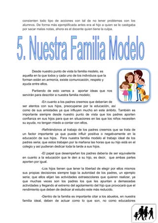 consienten todo tipo de acciones con tal de no tener problemas con los
alumnos. De forma más ejemplificada antes era al hijo a quien se le castigaba
por sacar malas notas, ahora es el docente quien tiene la culpa.




      Desde nuestro punto de vista la familia modelo, es
aquella en la que todos y cada uno de los individuos que la
forman están en armonía, existe comunicación, respeto y
ayuda entre ellos.

       Partiendo de esto vamos a aportar ideas que nos
servirán para describir a nuestra familia modelo;

             -En cuanto a los padres creemos que deberían de
ser atentos con sus hijos, preocuparse por la educación, así
como de sus amistades ya que influyen mucho en este ámbito. También es
importante siempre desde nuestro punto de vista que los padres aporten
confianza en sus hijos para que en situaciones en las que los niños necesiten
su ayuda, no tengan miedo a contar con ellos.

              -Refiriéndonos al trabajo de los padres creemos que se trata de
un factor importante ya que puede influir positiva o negativamente en la
educación de sus hijos. Para nuestra familia modelo el trabajo ideal de los
padres seria; que estos trabajen por la mañana las horas que su hijo está en el
colegio y así pudieran dedicar toda la tarde a sus hijos.

              -El papel que desempeñan los padres debería de ser equivalente
en cuanto a la educación que le den a su hijo, es decir, que ambas partes
aporten por igual.

             -Los hijos tienen que tener la libertad de elegir por ellos mismos
sus propias decisiones siempre bajo la autoridad de los padres, un ejemplo
seria; que ellos elijan las actividades extraescolares que quieren realizar, ya
que muchas veces son los padres los que les apuntan a demasiadas
actividades y llegando al extremo del agotamiento del hijo que provocará que el
rendimiento que deben de dedicar al estudio este más reducido.

              -Dentro de la familia es importante citar a los abuelos, en nuestra
familia ideal, deben de actuar como lo que son, no como educadores
 