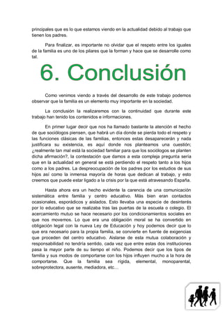 principales que es lo que estamos viendo en la actualidad debido al trabajo que
tienen los padres.

       Para finalizar, es importante no olvidar que el respeto entre los iguales
de la familia es uno de los pilares que la forman y hace que se desarrolle como
tal.




      Como venimos viendo a través del desarrollo de este trabajo podemos
observar que la familia es un elemento muy importante en la sociedad.

       La conclusión la realizaremos con la continuidad que durante este
trabajo han tenido los contenidos e informaciones.

        En primer lugar decir que nos ha llamado bastante la atención el hecho
de que sociólogos piensen, que habrá un día donde se pierda todo el respeto y
las funciones clásicas de las familias, entonces estas desaparecerán y nada
justificara su existencia, es aquí donde nos planteamos una cuestión;
¿realmente tan mal está la sociedad familiar para que los sociólogos se planten
dicha afirmación?, la contestación que damos a esta compleja pregunta sería
que en la actualidad en general se está perdiendo el respeto tanto a los hijos
como a los padres. La despreocupación de los padres por los estudios de sus
hijos así como la inmensa mayoría de horas que dedican al trabajo, y esto
creemos que puede estar ligado a la crisis por la que está atravesando España.

       Hasta ahora era un hecho evidente la carencia de una comunicación
sistemática entre familia y centro educativo. Más bien eran contactos
ocasionales, esporádicos y aislados. Esto llevaba una especie de desinterés
por lo educativo que se realizaba tras las puertas de la escuela o colegio. El
acercamiento mutuo se hace necesario por los condicionamientos sociales en
que nos movemos. Lo que era una obligación moral se ha convertido en
obligación legal con la nueva Ley de Educación y hoy podemos decir que lo
que era necesario para la propia familia, se convierte en fuente de exigencias
que proceden del centro educativo. Aislarse de esta mutua colaboración y
responsabilidad no tendría sentido, cada vez que entre estas dos instituciones
pasa la mayor parte de su tiempo el niño. Podemos decir que los tipos de
familia y sus modos de comportarse con los hijos influyen mucho a la hora de
comportarse. Que la familia sea rígida, elemental, monoparental,
sobreprotectora, ausente, mediadora, etc…
 