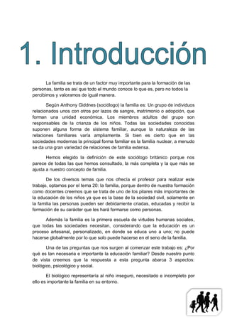 La familia se trata de un factor muy importante para la formación de las
personas, tanto es así que todo el mundo conoce lo que es, pero no todos la
percibimos y valoramos de igual manera.

       Según Anthony Giddnes (sociólogo) la familia es: Un grupo de individuos
relacionados unos con otros por lazos de sangre, matrimonio o adopción, que
forman una unidad económica. Los miembros adultos del grupo son
responsables de la crianza de los niños. Todas las sociedades conocidas
suponen alguna forma de sistema familiar, aunque la naturaleza de las
relaciones familiares varía ampliamente. Si bien es cierto que en las
sociedades modernas la principal forma familiar es la familia nuclear, a menudo
se da una gran variedad de relaciones de familia extensa.

       Hemos elegido la definición de este sociólogo británico porque nos
parece de todas las que hemos consultado, la más completa y la que más se
ajusta a nuestro concepto de familia.

       De los diversos temas que nos ofrecía el profesor para realizar este
trabajo, optamos por el tema 20: la familia, porque dentro de nuestra formación
como docentes creemos que se trata de uno de los pilares más importantes de
la educación de los niños ya que es la base de la sociedad civil, solamente en
la familia las personas pueden ser debidamente criadas, educadas y recibir la
formación de su carácter que les hará formarse como personas.

      Además la familia es la primera escuela de virtudes humanas sociales,
que todas las sociedades necesitan, considerando que la educación es un
proceso artesanal, personalizado, en donde se educa uno a uno; no puede
hacerse globalmente por lo que solo puede hacerse en el seno de la familia.

       Una de las preguntas que nos surgen al comenzar este trabajo es: ¿Por
qué es tan necesaria e importante la educación familiar? Desde nuestro punto
de vista creemos que la respuesta a esta pregunta abarca 3 aspectos:
biológico, psicológico y social.

       El biológico representaría al niño inseguro, necesitado e incompleto por
ello es importante la familia en su entorno.
 