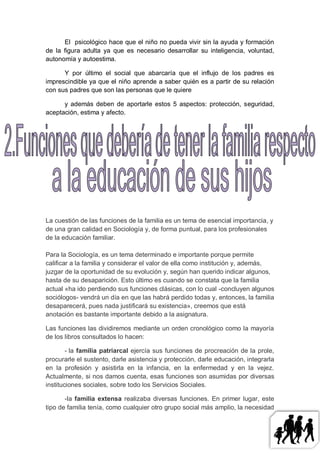 El psicológico hace que el niño no pueda vivir sin la ayuda y formación
de la figura adulta ya que es necesario desarrollar su inteligencia, voluntad,
autonomía y autoestima.

      Y por último el social que abarcaría que el influjo de los padres es
imprescindible ya que el niño aprende a saber quién es a partir de su relación
con sus padres que son las personas que le quiere

      y además deben de aportarle estos 5 aspectos: protección, seguridad,
aceptación, estima y afecto.




La cuestión de las funciones de la familia es un tema de esencial importancia, y
de una gran calidad en Sociología y, de forma puntual, para los profesionales
de la educación familiar.

Para la Sociología, es un tema determinado e importante porque permite
calificar a la familia y considerar el valor de ella como institución y, además,
juzgar de la oportunidad de su evolución y, según han querido indicar algunos,
hasta de su desaparición. Esto último es cuando se constata que la familia
actual «ha ido perdiendo sus funciones clásicas, con lo cual -concluyen algunos
sociólogos- vendrá un día en que las habrá perdido todas y, entonces, la familia
desaparecerá, pues nada justificará su existencia», creemos que está
anotación es bastante importante debido a la asignatura.

Las funciones las dividiremos mediante un orden cronológico como la mayoría
de los libros consultados lo hacen:

        - la familia patriarcal ejercía sus funciones de procreación de la prole,
procurarle el sustento, darle asistencia y protección, darle educación, integrarla
en la profesión y asistirla en la infancia, en la enfermedad y en la vejez.
Actualmente, si nos damos cuenta, esas funciones son asumidas por diversas
instituciones sociales, sobre todo los Servicios Sociales.

       -la familia extensa realizaba diversas funciones. En primer lugar, este
tipo de familia tenía, como cualquier otro grupo social más amplio, la necesidad
 