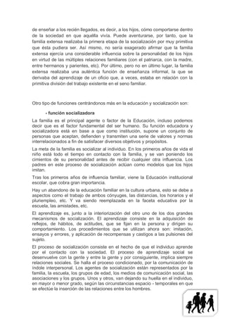 de enseñar a los recién llegados, es decir, a los hijos, cómo comportarse dentro
de la sociedad en que aquélla vivía. Puede aventurarse, por tanto, que la
familia extensa realizaba la primera etapa de la socialización por muy primitiva
que ésta pudiera ser. Así mismo, no sería exagerado afirmar que la familia
extensa ejercía una considerable influencia sobre la personalidad de los hijos
en virtud de las múltiples relaciones familiares (con el patriarca, con la madre,
entre hermanos y parientes, etc). Por último, pero no en último lugar, la familia
extensa realizaba una auténtica función de enseñanza informal, la que se
derivaba del aprendizaje de un oficio que, a veces, estaba en relación con la
primitiva división del trabajo existente en el seno familiar.



Otro tipo de funciones centrándonos más en la educación y socialización son:

      - función socializadora
La familia es el principal agente o factor de la Educación, incluso podemos
decir que es el factor fundamental del ser humano. Su función educadora y
socializadora está en base a que como institución, supone un conjunto de
personas que aceptan, defienden y transmiten una serie de valores y normas
interrelacionados a fin de satisfacer diversos objetivos y propósitos.
La meta de la familia es socializar al individuo. En los primeros años de vida el
niño está todo el tiempo en contacto con la familia, y se van poniendo los
cimientos de su personalidad antes de recibir cualquier otra influencia. Los
padres en este proceso de socialización actúan como modelos que los hijos
imitan.
Tras los primeros años de influencia familiar, viene la Educación institucional
escolar, que cobra gran importancia.
Hay un abandono de la educación familiar en la cultura urbana, esto se debe a
aspectos como el trabajo de ambos cónyuges, las distancias, los horarios y el
pluriempleo, etc. Y va siendo reemplazada en la faceta educativa por la
escuela, las amistades, etc.
El aprendizaje es, junto a la interiorización del otro uno de los dos grandes
mecanismos de socialización. El aprendizaje consiste en la adquisición de
reflejos, de hábitos, de actitudes, que se fijan en la persona y dirigen su
comportamiento. Los procedimientos que se utilizan ahora son: imitación,
ensayos y errores, y aplicación de recompensas y castigos a las pulsiones del
sujeto.
El proceso de socialización consiste en el hecho de que el individuo aprende
por el contacto con la sociedad. El proceso de aprendizaje social se
desenvuelve con la gente y entre la gente y por consiguiente, implica siempre
relaciones sociales. Se halla el proceso condicionado, por la comunicación de
índole interpersonal. Los agentes de socialización están representados por la
familia, la escuela, los grupos de edad, los medios de comunicación social, las
asociaciones y los grupos. Unos y otros, van dejando su huella en el individuo,
en mayor o menor grado, según las circunstancias espacio - temporales en que
se efectúe la inserción de las relaciones entre los hombres.
 