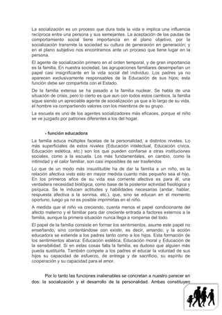La socialización es un proceso que dura toda la vida e implica una influencia
recíproca entre una persona y sus semejantes. La aceptación de las pautas de
comportamiento social tiene importancia en el plano objetivo, por la
socialización transmite la sociedad su cultura de generación en generación; y
en el plano subjetivo nos encontramos ante un proceso que tiene lugar en la
persona.
El agente de socialización primero en el orden temporal, y de gran importancia
es la familia. En nuestra sociedad, las agrupaciones familiares desempeñan un
papel casi insignificante en la vida social del individuo. Los padres ya no
aparecen exclusivamente responsables de la Educación de sus hijos; esta
función debe ser compartida con el Estado.
De la familia extensa se ha pasado a la familia nuclear. Se habla de una
situación de crisis, pero lo cierto es que aun con todos estos cambios, la familia
sigue siendo un apreciable agente de socialización ya que a lo largo de su vida,
el hombre va compartiendo valores con los miembros de su grupo.
La escuela es uno de los agentes socializadores más eficaces, porque el niño
se ve juzgado por patrones diferentes a los del hogar.


      - función educadora
La familia educa múltiples facetas de la personalidad, a distintos niveles. Lo
más superficiales de estos niveles (Educación intelectual, Educación cívica,
Educación estética, etc.) son los que pueden confiarse a otras instituciones
sociales, como a la escuela. Los más fundamentales, en cambio, como la
intimidad y el calor familiar, son casi imposibles de ser trasferidos
Lo que de un modo más insustituible ha de dar la familia a un niño, es la
relación afectiva visto esto en mayor medida cuanto más pequeño sea el hijo.
En los primeros años de su vida esa corriente afectiva es para él, una
verdadera necesidad biológica, como base de la posterior actividad fisiológica y
psíquica. Se le inducen actitudes y habilidades necesarias (andar, hablar,
respuesta afectiva a la sonrisa, etc.), que, sino se educan en el momento
oportuno, luego ya no es posible imprimirlas en el niño.
A medida que el niño va creciendo, cuenta menos el papel condicionante del
afecto materno y el familiar para dar creciente entrada a factores externos a la
familia, aunque la primera situación nunca llega a romperse del todo.
El papel de la familia consiste en formar los sentimientos, asume este papel no
enseñando, sino contentándose con existir, es decir, amando; y la acción
educadora se extiende a los padres tanto como a los hijos. Esta formación de
los sentimientos abarca: Educación estética, Educación moral y Educación de
la sensibilidad. Si en estas cosas falla la familia, es dudoso que alguien más
pueda sustituirla. También compete a los padres el educar la voluntad de sus
hijos su capacidad de esfuerzo, de entrega y de sacrificio, su espíritu de
cooperación y su capacidad para el amor.


       Por lo tanto las funciones inalienables se concretan a nuestro parecer en
dos: la socialización y el desarrollo de la personalidad. Ambas constituyen
 