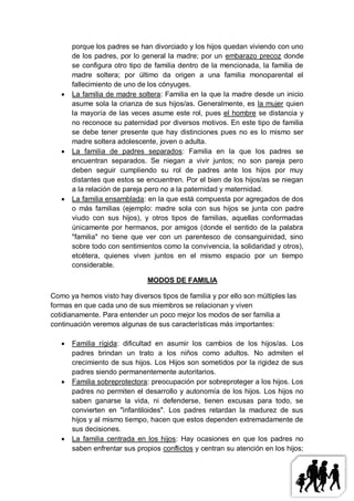 porque los padres se han divorciado y los hijos quedan viviendo con uno
       de los padres, por lo general la madre; por un embarazo precoz donde
       se configura otro tipo de familia dentro de la mencionada, la familia de
       madre soltera; por último da origen a una familia monoparental el
       fallecimiento de uno de los cónyuges.
      La familia de madre soltera: Familia en la que la madre desde un inicio
       asume sola la crianza de sus hijos/as. Generalmente, es la mujer quien
       la mayoría de las veces asume este rol, pues el hombre se distancia y
       no reconoce su paternidad por diversos motivos. En este tipo de familia
       se debe tener presente que hay distinciones pues no es lo mismo ser
       madre soltera adolescente, joven o adulta.
      La familia de padres separados: Familia en la que los padres se
       encuentran separados. Se niegan a vivir juntos; no son pareja pero
       deben seguir cumpliendo su rol de padres ante los hijos por muy
       distantes que estos se encuentren. Por el bien de los hijos/as se niegan
       a la relación de pareja pero no a la paternidad y maternidad.
      La familia ensamblada: en la que está compuesta por agregados de dos
       o más familias (ejemplo: madre sola con sus hijos se junta con padre
       viudo con sus hijos), y otros tipos de familias, aquellas conformadas
       únicamente por hermanos, por amigos (donde el sentido de la palabra
       "familia" no tiene que ver con un parentesco de consanguinidad, sino
       sobre todo con sentimientos como la convivencia, la solidaridad y otros),
       etcétera, quienes viven juntos en el mismo espacio por un tiempo
       considerable.

                               MODOS DE FAMILIA

Como ya hemos visto hay diversos tipos de familia y por ello son múltiples las
formas en que cada uno de sus miembros se relacionan y viven
cotidianamente. Para entender un poco mejor los modos de ser familia a
continuación veremos algunas de sus características más importantes:

      Familia rígida: dificultad en asumir los cambios de los hijos/as. Los
       padres brindan un trato a los niños como adultos. No admiten el
       crecimiento de sus hijos. Los Hijos son sometidos por la rigidez de sus
       padres siendo permanentemente autoritarios.
      Familia sobreprotectora: preocupación por sobreproteger a los hijos. Los
       padres no permiten el desarrollo y autonomía de los hijos. Los hijos no
       saben ganarse la vida, ni defenderse, tienen excusas para todo, se
       convierten en "infantiloides". Los padres retardan la madurez de sus
       hijos y al mismo tiempo, hacen que estos dependen extremadamente de
       sus decisiones.
      La familia centrada en los hijos: Hay ocasiones en que los padres no
       saben enfrentar sus propios conflictos y centran su atención en los hijos;
 