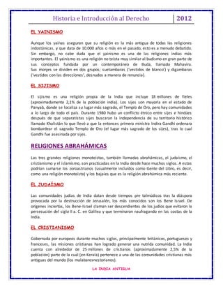 Historia e Introducción al Derecho 2012
LA INDIA ANTIGUA
EL YAINISMO
Aunque los yainas aseguran que su religión es la más antigua de todas las religiones
indostánicas, y que data de 10.000 años o más en el pasado, esto es a menudo debatido.
Sin embargo, no cabe duda que el yainismo es una de las religiones indias más
importantes. El yainismo es una religión no teísta muy similar al budismo en gran parte de
sus conceptos fundada por un contemporáneo de Buda, llamado Mahavira.
Sus monjes se dividen en dos grupos; suetambaras (‘vestidos de blanco’) y digambaras
(‘vestidos con las direcciones’, desnudos a manera de renuncia).
EL SIJISMO
El sijismo es una religión propia de la India que incluye 18 millones de fieles
(aproximadamente 2,1% de la población india). Los sijes son mayoría en el estado de
Panyab, donde se localiza su lugar más sagrado, el Templo de Oro, pero hay comunidades
a lo largo de todo el país. Durante 1980 hubo un conflicto étnico entre sijes e hindúes
después de que separatistas sijes buscaran la independencia de su territorio histórico
llamado Khalistán lo que llevó a que la entonces primera ministra Indira Gandhi ordenara
bombardear el sagrado Templo de Oro (el lugar más sagrado de los sijes), tras lo cual
Gandhi fue asesinada por sijes.
RELIGIONES ABRAHÁMICAS
Las tres grandes religiones monoteístas, también llamadas abrahámicas, el judaísmo, el
cristianismo y el islamismo, son practicadas en la India desde hace muchos siglos. A estas
podrían sumarse los zoroastrianos (usualmente incluidos como Gente del Libro, es decir,
como una religión monoteísta) y los bajaíes que es la religión abrahámica más reciente.
EL JUDAÍSMO
Las comunidades judías de India datan desde tiempos pre talmúdicos tras la diáspora
provocada por la destrucción de Jerusalén, los más conocidos son los Bene Israel. De
orígenes inciertos, los Bene-Israel claman ser descendientes de los judíos que evitaron la
persecución del siglo II a. C. en Galilea y que terminaron naufragando en las costas de la
India.
EL CRISTIANISMO
Gobernada por europeos durante muchos siglos, principalmente británicos, portugueses y
franceses, las misiones cristianas han logrado generar una nutrida comunidad. La India
cuenta con alrededor de 25 millones de cristianos (aproximadamente 2,5% de la
población) parte de la cual (en Kerala) pertenece a una de las comunidades cristianas más
antiguas del mundo (los malabaresnestorianos).
 