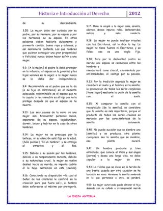 Historia e Introducción al Derecho 2012
LA INDIA ANTIGUA
de su descendiente.
3.55: La mujer debe ser cuidada por su
padre, por su hermano, por su esposo y por
los hermanos de su esposo. En otras
palabras deben hablarle dulcemente y
proveerle comida, buena ropa y adornos, y
así mantenerla contenta. Los que hombres
que quieran conseguir una gran prosperidad
y felicidad nunca deben hacer sufrir a una
mujer.
9.3: [A la mujer,] el padre la debe proteger
en la infancia, el esposo en la juventud y los
hijos varones en la vejez: a la mujer nunca
se le debe dar independencia.
9.4: Recriminable es el padre que no la da
[a su hija en matrimonio] en el momento
adecuado; recriminable es el esposo que no
la copula; y recriminable es el hijo que no la
protege después de que el esposo se ha
muerto.
9.13: Las seis causas de la ruina de una
mujer son: frecuentar personas malas,
separarse de su esposo, vagabundear,
dormir, beber y habitar en la casa de otros
hombres.
9.14: La mujer no se preocupa por la
belleza, ni su atención está fija en la edad.
[Sólo piensa:] “Es un hombre”, y se entrega
al atractivo y al feo.
9.15: Debido a su pasión por los hombres,
debido a su temperamento mutante, debido
a su naturaleza cruel, la mujer se vuelve
desleal hacia su marido, no importa cuánto
él la haya mantenido en este [mundo].
9.16: Conociendo su disposición —la cual el
Señor de las criaturas le confirió en la
creación para que fuera así—, el hombre
debe esforzarse al máximo por protegerla.
9.17: Manu le asignó a la mujer cama, asiento,
adornos, deseos impuros, rabia, deshonestidad,
malicia y mala conducta.
9.18: La mujer no puede realizar rituales
con las Escrituras, así lo dice la ley. La
mujer no tiene fuerza ni Escrituras, y es
falsa: esa es una regla fija.
9.30: Pero por la deslealtad contra su
marido una esposa es censurada entre los
hombres y
reencarnará como chacal, atormentada por
enfermedades, el castigo por su pecado.
9.33: Por la tradición sagrada la mujer se
considera el suelo y el hombre es la semilla;
la producción de todos los seres corpóreos
[tiene lugar] mediante la unión de la semilla
con el suelo.
9.35: Al comparar la semilla con el
receptáculo [de la semilla], se considera
que la semilla es más importante, porque el
producto de todos los seres creados es
marcado por las características de la
semilla solamente.
9.40: No puede suceder que se siembre una
[semilla] y se produzca otra planta:
cualquiera sea la semilla que se siembre,
esa planta nacerá.
9.41: Un hombre prudente y bien
entrenado, que conoce el Veda y sus angas
[partes] y desea una larga vida, no debe
copular a la mujer de otro.
9.43: La flecha que se clava en la herida de
una bestia cazada por otro cazador se ha
lanzado en vano. Asimismo la semilla sembrada
en lo que pertenece a otro, se perderá.
9.59: La mujer autorizada puede obtener el hijo
deseado con su cuñado u otrasapinadel marido
 