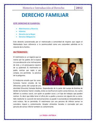 Historia e Introducción al Derecho 2012
LA INDIA ANTIGUA
DERECHO FAMILIAR
ESTE DERECHO SE CLASIFICA:
 Matrimonios y Divorcio
 Infantes
 Derecho de la Mujer
 Derecho Obligatorio
Este derecho caracterizado por el matriarcado o comunidad de mujeres que según el
Maharabata hace referencia a la promiscuidad como una costumbre admitida en la
relación de la familia.
MATRIMONIO:
El matrimonio es un negocio que se
realiza por los padres de la esposa
sin consideración a las inclinaciones
de está, y sin preocuparse siquiera
de su pubertad. EL matrimonio se
podía realizar por rapto o por
compra, era permitida la práctica
de la poligamia.
El hinduismo enseña que los seres
humanos fueron creados de las
diferentes partes del cuerpo de una
divinidad (Purusha) llamada Brahma. Dependiendo de la parte del cuerpo de Brahma de
donde los humanos fueron creados, éstos se clasifican en cuatro castas básicas, las cuales
definen su estatus social, con quién se pueden casar, y el tipo de trabajos que pueden
realizar. Es decir que debe tener el oficio de su padre y casarse con alguien de su casta.
Sólo mediante la sucesión de reencarnaciones se puede ir avanzando (o retrocediendo) en
este estatus. No es permitido. El matrimonio con una persona de inferior varnas se
considera impuro y contaminante. Aceptar alimentos tocados o cocinados por una
persona de varnas inferior también es contaminante.
 
