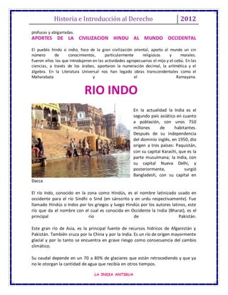 Historia e Introducción al Derecho 2012
LA INDIA ANTIGUA
profusas y abigarradas.
APORTES DE LA CIVILIZACION HINDU AL MUNDO OCCIDENTAL
El pueblo hindú o indio, foco de la gran civilización oriental, aporto al mundo un sin
número de conocimientos, particularmente religiosos y morales.
Fueron ellos los que introdujeron en las actividades agropecuarias el mijo y el cebú. En las
ciencias, a través de los árabes, aportaron la numeración decimal, la aritmética y el
álgebra. En la Literatura Universal nos han legado obras transcendentales como el
Maharabata y el Ramayana.
En la actualidad la India es el
segundo país asiático en cuanto
a población, con unos 750
millones de habitantes.
Después de su independencia
del dominio inglés, en 1950, dio
origen a tres países: Paquistán,
con su capital Karachi, que es la
parte musulmana; la India, con
su capital Nueva Delhi, y
posteriormente, surgió
Bangladesh, con su capital en
Dacca
El río Indo, conocido en la zona como Hindús, es el nombre latinizado usado en
occidente para el río Sindhi o Sind (en sánscrito y en urdu respectivamente). Fue
llamado Hindús o Indos por los griegos y luego Hindús por los autores latinos, este
río que da el nombre con el cual es conocida en Occidente la India (Bharat), es el
principal río de Pakistán.
Este gran río de Asia, es la principal fuente de recursos hídricos de Afganistán y
Pakistán. También cruza por la China y por la India. Es un río de origen mayormente
glacial y por lo tanto se encuentra en grave riesgo como consecuencia del cambio
climático.
Su caudal depende en un 70 a 80% de glaciares que están retrocediendo y que ya
no le otorgan la cantidad de agua que recibía en otros tiempos.
RIO INDO
 