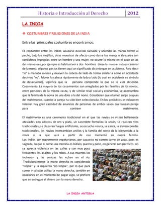 Historia e Introducción al Derecho 2012
LA INDIA ANTIGUA
LA INDIA
 COSTUMBRES Y RELIGIONES DE LA INDIA
Entre las principales costumbres encontramos:
Es costumbre entre los indios saludarse diciendo namaste y uniendo las manos frente al
pecho, bajo las mejillas, otras muestras de afecto como darse las manos o abrazarse son
consideras impropias entre un hombre y una mujer, no ocurre lo mismo en el caso de las
del mismosexo,porejemplo es habitual ver a dos hombres darse la mano e incluso caminar
de la mano. Algunos gestos tienen aquí un significado distinto que en occidente. Para decir
"si" a menudo sonríen y mueven la cabeza de lado de forma similar a como en occidente
decimos "no". Mover la cabeza rápidamente de lado a lado (lo cual en occidente es símbolo
de desacuerdo), significa que la persona comprende lo que se le está diciendo.
Casamiento. La mayoría de los casamientos son arreglados por las familias de los novios,
entre personas de la misma casta, y de similar nivel social y económico, se acostumbra
que la familia de la novia de una dote a la del novio. Consideran que el amor surge después
del matrimonio, cuando la pareja ha sido bien seleccionada. En los periódicos, e incluso en
Internet hay gran cantidad de anuncios de personas de ambos sexos que buscan pareja
para contraer matrimonio.
El matrimonio es una ceremonia tradicional en el que las novias se visten bellamente
ataviadas con adornos de oro y plata, un sacerdote formaliza la unión, se realizan ritos
tradicionales, se disparan fuegos artificiales, se escucha música, se canta, se sirven comidas
tradicionales, los novios intercambian anillos y la familia del novio da la bienvenida a la
novia a la que será a partir de ese momento su nueva familia.
Los indios son mayormente vegetarianos, por supuesto no comen carne de vaca, pues es
sagrada, lo que si come una minoría es búfalo, puerco y pollo, en general son pacíficos, no
se aprecia violencia en las calles y son muy poco
frecuentes los asaltos y los robos. A sus muertos los
incineran y las cenizas las echan en el rio.
Tradicionalmente la mano derecha es considerada
"limpia" y la izquierda "no limpia", por lo que para
comer y saludar utiliza la mano derecha, también en
ocasiones en el momento de pagar algo, se prefiere
que se entregue el dinero con la mano derecha.
 