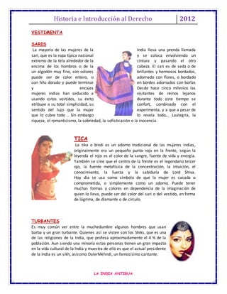 Historia e Introducción al Derecho 2012
LA INDIA ANTIGUA
VESTIMENTA
SARIS
La mayoría de las mujeres de la India lleva una prenda llamada
sari, que es la ropa típica nacional y se coloca envolviendo un
extremo de la tela alrededor de la cintura y pasando el otro
encima de los hombros o de la cabeza. El sari es de seda o de
un algodón muy fino, con colores brillantes y hermosos bordados,
puede ser de color entero, o adornado con flores, o bordado
con hilo dorado y puede terminar en bordes adornados con borlas
y encajes Desde hace cinco milenios las
mujeres indias han seducido a visitantes de reinos lejanos
usando estos vestidos, su éxito durante todo este tiempo se
atribuye a su total simplicidad, su confort, combinado con el
sentido del lujo que la mujer experimenta, y a que a pesar de
que lo cubre todo .. Sin embargo lo revela todo,.. Laalegría, la
riqueza, el romanticismo, la sobriedad, la sofisticación o la inocencia.
TICA
La tika o bindi es un adorno tradicional de las mujeres indias,
originalmente era un pequeño punto rojo en la frente, según la
leyenda el rojo es el color de la sangre, fuente de vida y energía.
También se cree que el centro de la frente es el legendario tercer
ojo, la fuente metafísica de la concentración, la intuición, el
conocimiento, la fuerza y la sabiduría de Lord Shiva.
Hoy día se usa como símbolo de que la mujer es casada o
comprometida, o simplemente como un adorno. Puede tener
muchas formas y colores en dependencia de la imaginación de
quien lo lleva, puede ser del color del sari o del vestido, en forma
de lágrima, de diamante o de círculo.
TURBANTES
Es muy común ver entre la muchedumbre algunos hombres que usan
barba y un gran turbante. Quienes así se visten son los Shiks, que es una
de las religiones de la India, que profesa aproximadamente el 4 % de la
población. Aun siendo una minoría estas personas tienen un gran impacto
en la vida cultural de la India y muestra de ello es que el actual presidente
de la India es un sikh, asícomo DalerMehndi, un famosísimo cantante.
 