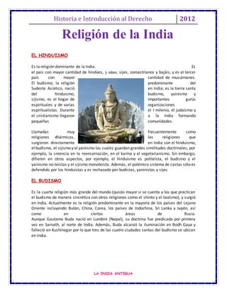 Historia e Introducción al Derecho 2012
LA INDIA ANTIGUA
EL HINDUISMO
Es la religión dominante de la India. Es
el país con mayor cantidad de hindúes, y ainas, sijes, zoroastrianos y bajáis, y es el tercer
país con mayor cantidad de musulmanes.
El budismo, la religión predominante del
Sudeste Asiático, nació en India; es la tierra santa
del hinduismo, budismo, yainismo y
sijismo, es el hogar de importantes gurús
espirituales y de varias organizaciones
espiritualistas. Durante el I milenio, el judaísmo y
el cristianismo llegaron a la India formando
pequeñas comunidades.
Llamadas muy frecuentemente como
religiones dhármicas, las religiones que
surgieron directamente en India son el hinduismo,
el budismo, el sijismo y el yainismo las cuales guardan grandes similitudes doctrinales, por
ejemplo, la creencia en la reencarnación, en el karma y el vegetarianismo. Sin embargo,
difieren en otros aspectos, por ejemplo, el hinduismo es politeísta, el budismo y el
yainismo no-teístas y el sijismo monoteísta. Además, el polémico sistema de castas sólo es
defendido por los hinduistas y es rechazado por budistas, yaninistas y sijes
EL BUDISMO
Es la cuarta religión más grande del mundo (quizás mayor si se cuenta a los que practican
el budismo de manera sincrética con otras religiones como el shinto y el taoísmo), y surgió
en India. Actualmente es la religión predominante en la mayoría de los países del Lejano
Oriente incluyendo Bután, China, Corea, los países de Indochina, Sri Lanka y Japón, así
como en ciertas áreas de Rusia.
Aunque Gautama Buda nació en Lumbini (Nepal), su doctrina fue predicada por primera
vez en Sarnath, al norte de India. Además, Buda alcanzó la iluminación en Bodh Gaya y
falleció en Kushinagar por lo que tres de las cuatro ciudades santas del budismo se ubican
en India.
Religión de la India
 