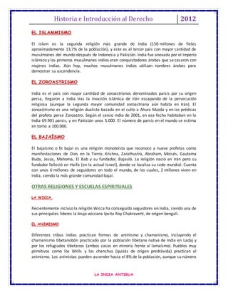 Historia e Introducción al Derecho 2012
LA INDIA ANTIGUA
EL ISLAMMISMO
El islam es la segunda religión más grande de India (150 millones de fieles
aproximadamente 13,7% de la población), y este es el tercer país con mayor cantidad de
musulmanes del mundo después de Indonesia y Pakistán. India fue anexada por el Imperio
islámico y los primeros musulmanes indios eran conquistadores árabes que se casaron con
mujeres indias. Aún hoy, muchos musulmanes indios utilizan nombres árabes para
demostrar su ascendencia.
EL ZOROASTRISMO
India es el país con mayor cantidad de zoroastrianos denominados parsis por su origen
persa, llegaron a India tras la invasión islámica de Irán escapando de la persecución
religiosa (aunque la segunda mayor comunidad zoroastriana aún habita en Irán). El
zoroastrismo es una religión dualista basada en el culto a Ahura Mazda y en las prédicas
del profeta persa Zoroastro. Según el censo indio de 2001, en esa fecha habitaban en la
India 69.901 parsis, y en Pakistán unos 5.000. El número de parsis en el mundo se estima
en torno a 100.000.
EL BAJAÍSMO
El bajaísmo o fe bajaí es una religión monoteísta que reconoce a nueve profetas como
manifestaciones de Dios en la Tierra; Krishna, Zarathustra, Abraham, Moisés, Gautama
Buda, Jesús, Mahoma, El Bab y su fundador, Bajaulá. La religión nació en Irán pero su
fundador falleció en Haifa (en la actual Israel), donde se localiza su sede mundial. Cuenta
con unos 6 millones de seguidores en todo el mundo, de los cuales, 2 millones viven en
India, siendo la más grande comunidad bajaí.
OTRAS RELIGIONES Y ESCUELAS ESPIRITUALES
LA WICCA.
Recientemente incluso la religión Wicca ha conseguido seguidores en India, siendo una de
sus principales líderes la bruja wiccana Ipsita Roy Chakraverti, de origen bengalí.
EL ANIMISMO
Diferentes tribus indias practican formas de animismo y chamanismo, incluyendo el
chamanismo tibetanobön practicado por la población tibetana nativa de India en Ladaj y
por los refugiados tibetanos (ambos casos en minoría frente al lamaísmo). Pueblos muy
primitivos como los bhills y los chenchus (quizás de origen predrávida) practican el
animismo. Los animistas pueden ascender hasta el 8% de la población, aunque su número
 