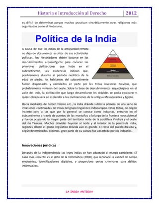Historia e Introducción al Derecho 2012
LA INDIA ANTIGUA
es difícil de determinar porque muchos practican sincréticamente otras religiones más
organizadas como el hinduismo.
A causa de que los indios de la antigüedad remota
no dejaron documentos escritos de sus actividades
políticas, los historiadores deben basarse en los
descubrimientos arqueológicos para conocer las
primitivas civilizaciones que hubo en el
subcontinente. Las evidencias indican que,
posiblemente durante el periodo neolítico de la
edad de piedra, los habitantes del subcontinente
fueron dispersados y asimilados en parte por las tribus invasoras drávidas, que
probablemente vinieron del oeste. Sobre la base de descubrimientos arqueológicos en el
valle del Indo, la civilización que luego desarrollaron los drávidas se podía equiparar y
quizá sobrepasara en esplendor a las civilizaciones de la antigua Mesopotamia y Egipto.
Hacia mediados del tercer milenio a.C., la India drávida sufrió la primera de una serie de
invasiones continuadas de tribus del grupo lingüístico indoeuropeo. Estas tribus, de origen
incierto pero a las que por lo general se conoce como indoarias, entraron en el
subcontinente a través de puertos de las montañas a lo largo de la frontera noroccidental
y fueron ocupando la mayor parte del territorio norte de la cordillera Vindhya y el oeste
del río Yamuna. Muchos drávidas huyeron al norte y al interior de la península india,
regiones dónde el grupo lingüístico drávida aún es grande. El resto del pueblo drávida y,
según determinados expertos, gran parte de su cultura fue absorbida por los indoarios.
Innovaciones jurídicas
Después de la independencia las leyes indias se han adaptado al mundo cambiante. El
caso más reciente es el Acto de la Informática (2000), que reconoce la validez de correo
electrónico, identificaciones digitales, y proporciona penas criminales para delitos
informáticos.
Política de la India
 