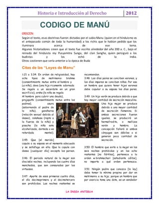 Historia e Introducción al Derecho 2012
LA INDIA ANTIGUA
ORIGEN:
Según el texto, esas doctrinas fueron dictadas por el sabio Manu (quien en el hinduismo es
el antepasado común de toda la humanidad) a los rishis que le habían pedido que los
iluminara acerca de ese tema.
Algunos historiadores creen que el texto fue escrito alrededor del año 200 a. C., bajo el
reinado del hinduista rey Pusyamitra Sunga, del clan Sangha, quien persiguió a los
budistas y los echó de la India.
Otros sostienen que sería anterior a la época de Buda
Citas de las “Leyes de Manu”
3.21 a 3.34: En orden de religiosidad, hay
ocho tipos de matrimonio: brahma
(consentimiento mutuo entre el hombre y
La niña), deva (una hija ricamente adornada
Se regala a un sacerdote en un gran
sacrificio), arsha (la niña se regala
Al hombre para cubrir una deuda),
prajapathi (consentimiento mutuo entre los
padres), asura
(sobornando al padre de
la niña), gandharva
(relación sexual debido al
deseo), rakshasa (rapto a
la fuerza de la niña) y
pisacha (la niña esta
alcoholizada, dormida o es
retardada mental).
3.45: Que [el marido]
copule a su esposa en el momento adecuado
y se satisfaga en ella. Que la copule con
deseo [cualquier día] excepto los parvan.
3.46: El periodo natural de la mujer son
dieciséis noches, incluyendo los cuatro días
manchados, que son censurados por los
virtuosos.
3.47: Aparte de esos primeros cuatro días,
el día decimoprimero y el decimotercero
son prohibidos. Las noches restantes se
recomiendan.
3.48: Los días pares se conciben varones, y
los días impares se conciben niñas. Por eso
un hombre que quiera tener hijos varones
debe copular a su esposa los días pares.
3.49: Un hijo varón se produce debido a que
hay mayor cantidad de secreción masculina.
Una hija mujer se produce
debido a una mayor cantidad
de secreción femenina. Si
ambas secreciones fueran
iguales, se producirá un
hermafrodita, o mellizos
varón y hembra. La
concepción fallará si ambos
cónyuges son débiles o si
generan poca cantidad de
secreción.
3.50: El hombre que evita a la mujer en las
seis noches prohibidas y en las ocho
restantes [no fértiles], pertenece a la
orden w:brahmachari [estudiante célibe],
no importa a qué orden pertenezca.
3.51: Ningún padre que conozca [la ley]
debe tomar la mínima propina por dar en
matrimonio a su hija; porque un hombre que
por avaricia toma una dote, es un vendedor
CODIGO DE MANÚ
 