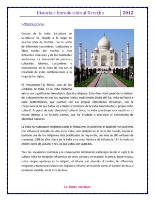 Historia e Introducción al Derecho 2012
LA INDIA ANTIGUA
INTRODUCCION:
Cultura de la India. La cultura de
la India se ha forjado a lo largo de
muchos años de Historia, con la unión
de diferentes costumbres, tradiciones e
ideas traídas por muchos y muy
diferentes invasores y de los habitantes
autóctonos. La diversidad de prácticas
culturales, idiomas, costumbres y
monumentos en la India de hoy son el
resultado de estas combinaciones a lo
largo de los siglos.
El monumento Taj Mahal, uno de los
símbolos de India. En la India moderna
existe una significante diversidad cultural y religiosa. Esta diversidad parte de la división
del subcontinente en tres las regiones indias tradicionales (India del Sur, India del Norte e
India Septentrional), que cuentan con sus propias identidades distintivas, con la
consecuencia de que todos los estados y territorios de la India han labrado su propio nicho
cultural. A pesar de esta diversidad cultural única, la India constituye una nación en sí
misma debido a su historia común, que ha ayudado a preservar el sentimiento de
identidad nacional.
La India ha visto nacer religiones como el hinduismo, el ajimismo, el budismo y el jainismo,
con influencia notable no sólo en la India, sino también en el resto del mundo, siendo el
budismo una de las religiones más practicadas de hoy en día, con más de 500 millones de
creyentes, 350 de ellos fuera de la India y su área histórica de influencia.1 En la India no
comen carne de vacuno o res, ya que estos son sagrados.
Tras las invasiones islámicas y la consecuente dominación extranjera desde el siglo X, la
cultura india ha recogido influencias de otras culturas, en especial la persa, árabe y turca,
cuyos rasgos aparecen en la religión, el idioma y el atuendo. A cambio, las diferentes
religiones y tradiciones indias han llegado a influenciar en zonas como el Sureste de Asia, y
en menor medida, en el Este de Asia.
 