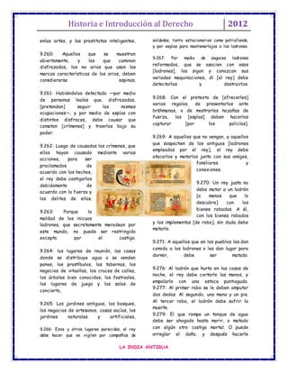 Historia e Introducción al Derecho 2012
LA INDIA ANTIGUA
enlas artes, y las prostitutas inteligentes,
9.260: Aquellos que se muestran
abiertamente, y los que caminan
disfrazados, los no arios que usan las
marcas características de los arios, deben
consdierarse espinas.
9.261: Habiéndolos detectado —por medio
de personas leales que, disfrazadas,
[pretendan] seguir las mismas
ocupaciones—, y por medio de espías con
distintos disfraces, debe causar que
cometan [crímenes] y traerlos bajo su
poder.
9.262: Luego de causados los crímenes, que
ellos hayan causado mediante varias
acciones, para ser
proclamados de
acuerdo con los hechos,
el rey debe castigarlos
debidamente de
acuerdo con la fuerza y
los delitos de ellos.
9.263: Porque la
maldad de los inicuos
ladrones, que secretamente merodean por
este mundo, no puede ser restringido
excepto por el castigo.
9.264: los lugares de reunión, las casas
donde se distribuye agua o se venden
panes, los prostíbulos, las tabernas, los
negocios de vituallas, los cruces de calles,
los árboles bien conocidos, los festivales,
los lugares de juego y las salas de
concierto,
9.265: Los jardines antiguos, los bosques,
los negocios de artesanos, casas vacías, los
jardines naturales y artificiales,
9.266: Esos y otros lugares parecidos, el rey
debe hacer que se vigilen por compañías de
soldados, tanto estacionarios como patrullando,
y por espías para mantenerlejos a los ladrones.
9.267: Por medio de sagaces ladrones
reformados, que se asocien con esos
[ladrones], los sigan y conozcan sus
variadas maquinaciones, él [el rey] debe
detectarlos y destruirlos.
9.268: Con el pretexto de [ofrecerles]
varios regalos, de presentarlos ante
brāhmanas, o de mostrarles hazañas de
fuerza, los [espías] deben hacerlos
capturar [por los policías].
9.269: A aquellos que no vengan, y aquellos
que sospechen de los antiguos [ladrones
empleados por el rey], el rey debe
atacarlos y matarlos junto con sus amigos,
familiares y
conexiones.
9.270: Un rey justo no
debe matar a un ladrón
[a menos que lo
descubra] con los
bienes robados. A él,
con los bienes robados
y los implementos [de robo], sin duda debe
matarlo.
9.271: A aquellos que en los pueblos les dan
comida a los ladrones o les dan lugar para
dormir, debe ser matado.
9.276: Al ladrón que hurta en las casas de
noche, el rey debe cortarle las manos, y
empalarlo con una estaca puntiaguda.
9.277: Al primer robo se le deben amputar
dos dedos. Al segundo, una mano y un pie.
Al tercer robo, el ladrón debe sufrir la
muerte.
9.279: El que rompe un tanque de agua
debe ser ahogado hasta morir, o matado
con algún otro castigo mortal. O puede
arreglar el daño, y después hacerle
 