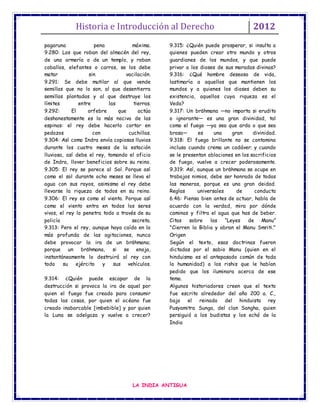 Historia e Introducción al Derecho 2012
LA INDIA ANTIGUA
pagaruna pena máxima.
9.280: Los que roban del almacén del rey,
de una armería o de un templo, y roban
caballos, elefantes o carros, se los debe
matar sin vacilación.
9.291: Se debe mutilar al que vende
semillas que no lo son, al que desentierra
semillas plantadas y al que destruye los
límites entre las tierras.
9.292: El orfebre que actúa
deshonestamente es la más nociva de las
espinas: el rey debe hacerlo cortar en
pedazos con cuchillas.
9.304: Así como Indra envía copiosas lluvias
durante los cuatro meses de la estación
lluviosa, así debe el rey, tomando el oficio
de Indra, llover beneficios sobre su reino.
9.305: El rey se parece al Sol. Porque así
como el sol durante ocho meses se lleva el
agua con sus rayos, asimismo el rey debe
llevarse la riqueza de todos en su reino.
9.306: El rey es como el viento. Porque así
como el viento entra en todos los seres
vivos, el rey lo penetra todo a través de su
policía secreta.
9.313: Pero el rey, aunque haya caído en la
más profunda de las agitaciones, nunca
debe provocar la ira de un brāhmana;
porque un brāhmana, si se enoja,
instantáneamente lo destruirá al rey con
todo su ejército y sus vehículos.
9.314: ¿Quién puede escapar de la
destrucción si provoca la ira de aquel por
quien el fuego fue creado para consumir
todas las cosas, por quien el océano fue
creado inabarcable [imbebible] y por quien
la Luna se adelgaza y vuelve a crecer?
9.315: ¿Quién puede prosperar, si insulta a
quienes pueden crear otro mundo y otros
guardianes de los mundos, y que puede
privar a los dioses de sus moradas divinas?
9.316: ¿Qué hombre deseoso de vida,
lastimaría a aquellos que mantienen los
mundos y a quienes los dioses deben su
existencia, aquellos cuya riqueza es el
Veda?
9.317: Un brāhmana —no importa si erudito
o ignorante— es una gran divinidad, tal
como el fuego —ya sea que arda o que sea
brasa— es una gran divinidad.
9.318: El fuego brillante no se contamina
incluso cuando crema un cadáver; y cuando
se le presentan oblaciones en los sacrificios
de fuego, vuelve a crecer poderosamente.
9.319: Así, aunque un brāhmana se ocupe en
trabajos nimios, debe ser honrado de todas
las maneras, porque es una gran deidad.
Reglas universales de conducta
6.46: Piensa bien antes de actuar, habla de
acuerdo con la verdad, mira por dónde
caminas y filtra el agua que has de beber.
Citas sobre las “Leyes de Manu”
"Cierren la Biblia y abran el Manu Smriti."
Origen
Según el texto, esas doctrinas fueron
dictadas por el sabio Manu (quien en el
hinduismo es el antepasado común de toda
la humanidad) a los rishis que le habían
pedido que los iluminara acerca de ese
tema.
Algunos historiadores creen que el texto
fue escrito alrededor del año 200 a. C.,
bajo el reinado del hinduista rey
Pusyamitra Sunga, del clan Sangha, quien
persiguió a los budistas y los echó de la
India
 