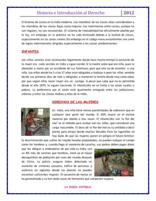 Historia e Introducción al Derecho 2012
LA INDIA ANTIGUA
El Sistema de castas en la India moderna. Los miembros de las clases altas consideraban a
los miembros de las clases bajas como impuros. Los matrimonios entre castas, aunque no
son ilegales, no son reconocidos. El sistema de intocabilidad fue oficialmente abolido por
la ley, sin embargo en la práctica no ha sido eliminado debido a la lealtad de clases,
especialmente en las zonas rurales.Sin embargo en el código manu encontramos una serie
de reglas matrimoniales dirigidas especialmente a las castas predominantes.
INFANTES
Los niños varones eran reconocidos legalmente desde hace mucho tiempo la exclusión de
la mujer era cada vezmás en India y sigue siendo. Si la madre sabía que era niña, pues la
abortaba o moría por un accidente de sus familiares para que ella no de alumbre a una
niña. Los niños desde los 5 a los 17 años eran obligados a trabajar o peor las niñas vendida
desde sus primeros días de vida u obligadas a mantener la familia desde muy corta edad,
por que según ellos nacer mujer era un castigo. A pesar que sabe que no es permitido
desde el año 1879, lo siguen haciendo. El infanticidio no se limita a las zonas rurales o
pobres. La preferencia por el varón está igualmente arraigada entre las poblaciones
urbanas y entre las clases medias y altas de la India,
DERECHOS DE LAS MUJERES
En India, una niña tiene menos posibilidades de sobrevivir que en
cualquier otra parte del mundo. El 60% muere en el vientre
materno por aborto o tras nacer. El infanticidio con 'la flor del
mal' es el método para acabar con las niñas, que consideran una
carga inasumible. El beso de la flor del mal es su antídoto o decir
planta para arrojar desde muchas décadas Para los lugareños no
hay duda de que las mujeres ponen en peligro el futuro familiar:
la discriminación que sufren les impide heredar propiedades, no pueden trabajar el campo
como los hombres y, cuando llega el momento de casarlas, sus padres deben pagar dotes
que les obligan a endeudarse de por vida.La India, con
un 8% más de varones que hembras, tiene ya el mayor
desequilibrio de población por sexo del mundo después
de China. La policía asegura haber detectado un
aumento de crímenes sexuales, tráfico de personas y
violencia en regiones donde los jóvenes no pueden
encontrar suficientes mujeres. El secuestro de novias se
ha generalizado y se han dado casos de hermanos que comparten esposa.
 