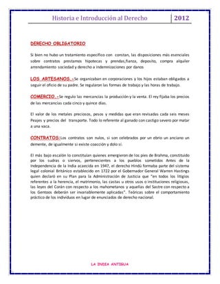 Historia e Introducción al Derecho 2012
LA INDIA ANTIGUA
DERECHO OBLIGATORIO
Si bien no hubo un tratamiento específico con constan, las disposiciones más esenciales
sobre contratos prestamos hipotecas y prendas,fianza, deposito, compra alquiler
arrendamiento sociedad y derecho a indemnizaciones por danos
LOS ARTESANOS.-Se organizaban en corporaciones y los hijos estaban obligados a
seguir el oficio de su padre. Se regularon las formas de trabajo y las horas de trabajo.
COMERCIO.-Se regulo las mercancías la producción y la venta. El rey fijaba los precios
de las mercancías cada cinco y quince días.
El valor de los metales preciosos, pesos y medidas que eran revisadas cada seis meses
Peajes y precios del transporte. Todo lo referente al ganado con castigo severo por matar
a una vaca.
CONTRATOS:Los contratos son nulos, si son celebrados por un ebrio un anciano un
demente, de igualmente si existe coacción y dolo sí.
El más bajo escalón lo constituían quienes emergieron de los pies de Brahma, constituido
por los sudras o siervos, pertenecientes a los pueblos sometidos Antes de la
Independencia de la India acaecida en 1947, el derecho Hindú formaba parte del sistema
legal colonial Británico establecido en 1722 por el Gobernador General Warren Hastings
quien declaró en su Plan para la Administración de Justicia que “en todos los litigios
referentes a la herencia, el matrimonio, las castas u otros usos o instituciones religiosas,
las leyes del Corán con respecto a los mahometanos y aquellas del Sastre con respecto a
los Gentoos deberán ser invariablemente aplicadas”. Teóricas sobre el comportamiento
práctico de los individuos en lugar de enunciados de derecho nacional.
 