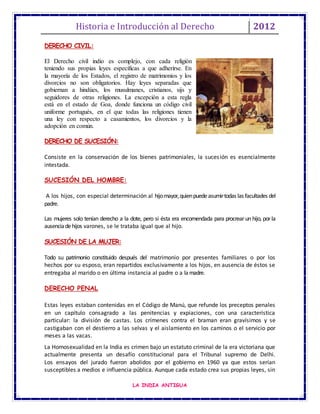 Historia e Introducción al Derecho 2012
LA INDIA ANTIGUA
DERECHO CIVIL:
El Derecho civil indio es complejo, con cada religión
teniendo sus propias leyes específicas a que adherirse. En
la mayoría de los Estados, el registro de matrimonios y los
divorcios no son obligatorios. Hay leyes separadas que
gobiernan a hindúes, los musulmanes, cristianos, sijs y
seguidores de otras religiones. La excepción a esta regla
está en el estado de Goa, donde funciona un código civil
uniforme portugués, en el que todas las religiones tienen
una ley con respecto a casamientos, los divorcios y la
adopción en común.
DERECHO DE SUCESIÓN:
Consiste en la conservación de los bienes patrimoniales, la sucesión es esencialmente
intestada.
SUCESIÓN DEL HOMBRE:
A los hijos, con especial determinación al hijomayor,quienpuedeasumirtodas las facultades del
padre.
Las mujeres solo tenían derecho a la dote, pero si ésta era encomendada para procrearun hijo, porla
ausenciadehijos varones, se le trataba igual que al hijo.
SUCESIÓN DE LA MUJER:
Todo su patrimonio constituido después del matrimonio por presentes familiares o por los
hechos por su esposo, eran repartidos exclusivamente a los hijos, en ausencia de éstos se
entregaba al marido o en última instancia al padre o a lamadre.
DERECHO PENAL
Estas leyes estaban contenidas en el Código de Manú, que refunde los preceptos penales
en un capítulo consagrado a las penitencias y expiaciones, con una característica
particular: la división de castas. Los crímenes contra el braman eran gravísimos y se
castigaban con el destierro a las selvas y el aislamiento en los caminos o el servicio por
meses a las vacas.
La Homosexualidad en la India es crimen bajo un estatuto criminal de la era victoriana que
actualmente presenta un desafío constitucional para el Tribunal supremo de Delhi.
Los ensayos del jurado fueron abolidos por el gobierno en 1960 ya que estos serían
susceptibles a medios e influencia pública. Aunque cada estado crea sus propias leyes, sin
 