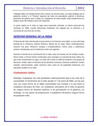 Historia e Introducción al Derecho 2012
LA INDIA ANTIGUA
embargo todos los estados tienen más o menos las mismas leyes. Las leyes dirigidas por el
gobierno central y el Tribunal Supremo de India vía precedente judicial o directivas
generales de política atan a todos los ciudadanos de cada estado. Cada estado tiene sus
propias leyes del trabajo y tasas de impuestos.
La pena capital en la India es legal pero raramente utilizada. La última ejecución fue
realizada en 2004, cuando Dhananjoy Chatterjee fue colgado por la violación y el
asesinato de una chica de 14 años.
DERECHO GENERAL DE LA INDIA
El Derecho de India está basado en gran parte en el Common Law inglés, a causa del largo
período de la influencia colonial británica. Mucha de las leyes indias contemporáneas
muestra una gran influencia europea y estadounidense. Varios actos y ordenanzas
primero introducidas por los británicos están aún vigentes.
Durante el diseño de la Constitución de la India, leyes de Irlanda, de los Estados Unidos,
Reino Unido, y Francia fueron sintetizadas para conseguir un conjunto de leyes indias, las
que están actualmente en vigor. Las leyes de la India se adhieren también a las pautas de
Naciones Unidas sobre el Derecho de los derechos humanos y Derecho ambiental. Ciertos
tratados internacionales sobre comercio, tales como los de propiedad intelectual, son
aplicados también en la India.
Ciudadanía india:
Múltiples ciudadanías han sido prohibidas tradicionalmente bajo la ley india de la
nacionalidad. El Parlamento de la India aprobó el 7 de enero de 2004, una ley que
crea una nueva forma de la doble nacionalidad muy limitada a la que llamó la
ciudadanía extranjera de India. Los ciudadanos extranjeros de la India no gozarán
de ninguna forma de derechos políticos ni de participación en el gobierno, sin
embargo, no hay planes de proporcionar a ciudadanos extranjeros ninguna forma
de pasaporte indio.
 