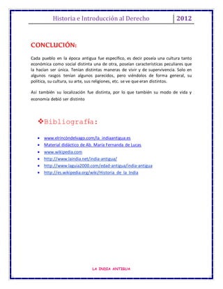 Historia e Introducción al Derecho 2012
LA INDIA ANTIGUA
CONCLUCIÓN:
Cada pueblo en la época antigua fue específico, es decir poseía una cultura tanto
económica como social distinta una de otra, poseían características peculiares que
la hacían ser única. Tenían distintas maneras de vivir y de supervivencia. Solo en
algunos rasgos tenían algunos parecidos, pero viéndolos de forma general, su
política, su cultura, su arte, sus religiones, etc. se ve que eran distintos.
Así también su localización fue distinta, por lo que también su modo de vida y
economía debió ser distinto
Bibliografía:
 www.elrincòndelvago.com/la indiaantigua.es
 Material didáctico de Ab. María Fernanda de Lucas
 www.wikipedia.com
 http://www.laindia.net/india-antigua/
 http://www.laguia2000.com/edad-antigua/india-antigua
 http://es.wikipedia.org/wiki/Historia_de_la_India
 