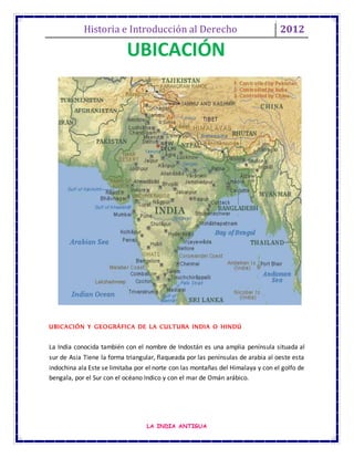 Historia e Introducción al Derecho 2012
LA INDIA ANTIGUA
UBICACIÓN Y GEOGRÁFICA DE LA CULTURA INDIA O HINDÚ
La India conocida también con el nombre de Indostán es una amplia península situada al
sur de Asia Tiene la forma triangular, flaqueada por las penínsulas de arabia al oeste esta
indochina ala Este se limitaba por el norte con las montañas del Himalaya y con el golfo de
bengala, por el Sur con el océano Indico y con el mar de Omán arábico.
UBICACIÓN
 