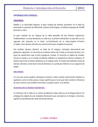 Historia e Introducción al Derecho 2012
LA INDIA ANTIGUA
INFORMACION GENERAL:
IDIOMAS:
Debido a su diversidad regional, el gran número de idiomas existentes en la India ha
provocado la aparición de diferentes culturas (216 lenguas se hablan en grupos de 10.000
personas o más).
La gran mayoría de las lenguas de la India proceden de dos familias lingüísticas
fundamentales: la rama davidiana y la indo-aria, la primera afectando a la zona del sur y la
segunda más presente en el norte. La Constitución de la India estipula el hindi y
el inglés como idiomas oficiales de comunicación para el gobierno nacional.
Son también idiomas oficiales un total de 22 lenguas, utilizadas básicamente por
gobiernos regionales. El sánscrito es el idioma clásico de la India y el Sureste de Asia, y es
igual de significativo que el latín o griego en Europa. El sánscrito es objeto de estudio,
incluso en Japón y en el mundo occidental, debido a su importancia cultural y religiosa. El
idioma clásico de la familia davidiana es el antiguo tamil. El número de hablantes tanto de
idiomas oficiales a nivel local como de dialectos se cuenta por millones en sus regiones de
origen.
INFLUENCIA:
A la vez que varios pueblos extranjeros vinieron a India, muchos comerciantes hindúes se
quedaron a vivir en otros países, lo que significa que a la vez que India recibía la influencia
de otras culturas esta también transmitió su propia cultura a los demás.
IFLUENCIA EN EL MUNDO OCCIDENTAL
La influencia de la India en la cultura occidental se deja notar ya en la Antigua Grecia. Sin
embargo fue objeto de una verdadera Revolución que coincidió en el tiempo o, más bien,
significó el pistoletazo de salida del Renacimiento.
 