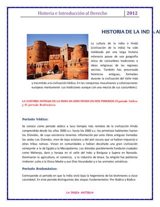 Historia e Introducción al Derecho 2012
LA INDIA ANTIGUA
La cultura de la india o hindú
(civilización de la india) ha sido
moldeada por una larga historia
milenaria posee de una geografía
única de costumbres tradiciones e
ideas religiosas de las regiones
vecinas. También has preservado
herencias antiguas, formadas
durante la civilización del Valle Indo
y trasmitida a la civilización Védica. En las conquistas musulmanes y colonizaciones
europeas mantuvieron sus tradiciones aunque con una mezcla de sus costumbres|
LA HISTORIA ANTIGUA DE LA INDIA HA SIDO DIVIDA EN DOS PERIODOS: El periodo Védico
y El periodo Brahmánico
Periodo Védico:
Se conoce como periodo védico a laso tiempos más remotos de la civilización Hindú
comprendido desde los años 3000 a.c. hasta los 2000 a.c. los primitivos habitantes fueron
los Drávidas, de cuya existencia tenemos información por unos libros antiguos llamados
los vedas Los Drávidas, eran de baja estatura y del piel oscura que se habían impuesto a
otras tribus nativas. Vivian en comunidades y habían desollado una gran civilización
semejante a la de Egipto y la Mesopotamia. Los drávidas posiblemente fundaron ciudades
como Mahenjo, daro y harapa en el valle del Indo: y Barigaza y Supera en Narvada.
Dominaron la agricultura, el comercio, y la industria de broce. Su religión fue politeísta
rindieron culto a la Diosa Madre y aun Dios fecundador y a los animales selváticos.
Periodo Brahmánico:
Corresponde al periodo en que la India vivió bajo la hegemonía de los brahmanes o clase
sacerdotal. En este periodo distinguimos dos etapas fundamentales: Pre-Búdica y Búdica
HISTORIA DE LA INDIA AN
 